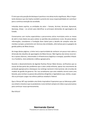 PROJETO PENSAR MATO GROSSO - 2014 5
Normando Corral
Presidente em exercício do Sistema Famato
É claro que esta posição de destaque é positiva e nos deixa muito orgulhosos. Mas é impor-
tante destacar que ela implica também aumento de nossa responsabilidade em contribuir
para a contínua evolução da sociedade.
Imbuídas deste espírito, as entidades do setor – Famato, Acrimat, Acrismat, Aprosmat,
Aprosoja, Ampa – se uniram para identificar as principais demandas do agronegócio do
Estado.
Conversamos com muitos especialistas e percorremos vários municípios entre os meses
de abril e maio deste ano para coletar as opiniões dos produtores rurais. De posse destas
informações, convidamos a Fundação Dom Cabral para o desafio de compilar estas de-
mandas e propor, juntamente com técnicos das entidades, alternativas para os gargalos da
gestão pública de Mato Grosso.
Ao longo destas páginas, o leitor terá a oportunidade de conhecer um pouco mais sobre a
dimensão dos desafios do agronegócio de Mato Grosso. Não fugimos dos temas recorren-
tes e quase clássicos, relacionados à infraestrutura (logística e energia), questões tributá-
ria e fundiária, meio ambiente e defesa agropecuária.
Durante o desenvolvimento da Agenda Positiva Pensar Mato Grosso, verificamos que as
causas de boa parte dos problemas que o setor ainda enfrenta, apesar do crescimento da
produção agropecuária e destaques nos rankings nacional e internacional, são oriundas do
modelo de gestão do governo. Por isso acreditamos que este trabalho servirá como uma
bússola, para nortear os passos dos próximos dirigentes e legisladores que, eleitos, ocupa-
rão os principais cargos nas esferas públicas estadual e federal.
Que o Pensar MT seja também uma fonte inspiradora! Esperamos que as lideranças públi-
cas sintam o mesmo e que os produtores rurais tenham sempre em mãos o que precisamos
para continuar nosso aprimoramento.
Boa leitura!
 