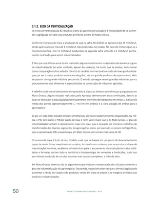 PROJETO PENSAR MATO GROSSO - 201450
3.1.2.	Eixo da Verticalização
Já o eixo da Verticalização diz respeito à ideia da agroindustrialização e à necessidade de se aumen-
tar a agregação de valor aos produtos primários dentro de Mato Grosso.
Conforme números do Imea, a produção da soja na safra 2013/2014 se aproxima dos 26 milhões/t,
sendo apenas pouco mais de 8 milhões/t industrializadas no Estado. No caso do milho segue-se a
mesma tendência. Dos 17 milhões/t produzidos na segunda safra somente 3,3 milhões/t perma-
necem no Estado para serem industrializados.
É fato que nos últimos anos foram realizados alguns investimentos na tentativa de alavancar o grau
de industrialização do setor, contudo, apesar dos avanços, há muito que se evoluir, basta tomar
como comparação outros estados. Dentro do cenário internacional o estado de Iowa ganha desta-
que por ser o maior produtor americano de grãos, ser um grande produtor de soja e etanol, além
de possuir uma grande indústria pecuarista. O estado consegue reunir grandes indústrias para o
processamento dos alimentos e especializadas na construção de máquinas agrícolas.
A referência de Iowa é certamente enriquecedora, dadas as diversas semelhanças que guarda com
Mato Grosso. Alguns estudos realizados pela Aprosoja demonstram essas similitudes, dentre as
quais se destacam a população (aproximadamente 3 milhões de habitantes em ambos), a distância
média dos portos (aproximadamente 1,7 mil km em ambos) e a clara vocação de ambos para o
agronegócio.
Se por um lado estes estudos revelam semelhanças, por outro expõem enormes disparidades. Na mé-
dia, o PIB, bem como o PIB/per capita de Iowa é cinco vezes maior que o de Mato Grosso. O grau de
industrialização também é abissalmente maior em Iowa, que é ocupado por inúmeras indústrias de
transformação dos diversos segmentos do agronegócio, como, por exemplo, o número de frigoríficos,
que se aproxima de 200, enquanto que em Mato Grosso este número não passa de 30.
O sucesso de Iowa é fruto de seu modelo rural, que se baseia em um plano de desenvolvimento
capaz de atrair fortes investimentos no setor, formando um contexto que se estrutura à base de
mecanização intensiva, excelente infraestrutura para o escoamento da produção (estradas asfal-
tadas e ferrovias cortam todo o território) e biotecnologia de sementes e herbicidas, tudo isso
permitindo a redução de um dos insumos mais caros e complexos: a mão de obra.
Em Mato Grosso, diversos são os argumentos que indicam a necessidade de o Estado aumentar o
grau de industrialização do agronegócio. De partida, é possível observar que a Verticalização pode
aumentar a renda do Estado e do produtor, tendo em vista os preços e as margens atreladas aos
produtos industrializados.
 