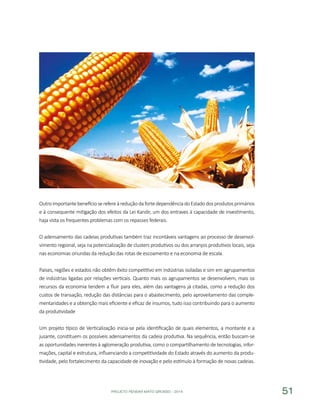 PROJETO PENSAR MATO GROSSO - 2014 51
OutroimportantebenefícioserefereàreduçãodafortedependênciadoEstadodosprodutosprimários
e à consequente mitigação dos efeitos da Lei Kandir, um dos entraves à capacidade de investimento,
haja vista os frequentes problemas com os repasses federais.
O adensamento das cadeias produtivas também traz incontáveis vantagens ao processo de desenvol-
vimento regional, seja na potencialização de clusters produtivos ou dos arranjos produtivos locais, seja
nas economias oriundas da redução das rotas de escoamento e na economia de escala.
Países, regiões e estados não obtêm êxito competitivo em indústrias isoladas e sim em agrupamentos
de indústrias ligadas por relações verticais. Quanto mais os agrupamentos se desenvolvem, mais os
recursos da economia tendem a fluir para eles, além das vantagens já citadas, como a redução dos
custos de transação, redução das distâncias para o abastecimento, pelo aproveitamento das comple-
mentaridades e a obtenção mais eficiente e eficaz de insumos, tudo isso contribuindo para o aumento
da produtividade
Um projeto típico de Verticalização inicia-se pela identificação de quais elementos, a montante e a
jusante, constituem os possíveis adensamentos da cadeia produtiva. Na sequência, então buscam-se
as oportunidades inerentes à aglomeração produtiva, como o compartilhamento de tecnologias, infor-
mações, capital e estrutura, influenciando a competitividade do Estado através do aumento da produ-
tividade, pelo fortalecimento da capacidade de inovação e pelo estímulo à formação de novas cadeias.
 