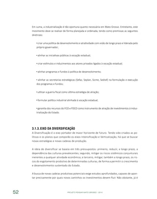 PROJETO PENSAR MATO GROSSO - 201452
Em suma, a industrialização é tão oportuna quanto necessária em Mato Grosso. Entretanto, este
movimento deve se realizar de forma planejada e ordenada, tendo como premissas as seguintes
diretrizes:
criar uma política de desenvolvimento e atratividade com visão de longo prazo e liderada pelo
próprio governador;
alinhar as iniciativas públicas à vocação estadual;
criar estímulos e induzimentos aos atores privados ligados à vocação estadual;
alinhar programas e fundos à política de desenvolvimento;
alinhar as secretarias estratégicas (Sefaz, Seplan, Sicme, Sedraf) na formulação e execução
dos programas e fundos;
utilizar a guerra fiscal como última estratégia de atração;
formular política industrial alinhada à vocação estadual;
garantia dos recursos do FCO e FDCO como instrumento de atração de investimentos à indus-
trialização do Estado.
3.1.3.	Eixo da Diversificação
A Diversificação é o eixo portador de maior horizonte de futuro. Tendo sido criados as po-
líticas e os planos que comporão os eixos Intensificação e Verticalização, há que se buscar
novas estratégias e novas cadeias de produção.
A ideia de diversificar se baseia em três pressupostos: primeiro, reduzir, a longo prazo, a
dependência das culturas prevalecentes; segundo, mitigar os riscos sistêmicos conjunturais
inerentes a qualquer atividade econômica; e terceiro, mitigar, também a longo prazo, os ris-
cos do esgotamento produtivo de determinadas culturas, de forma a permitir o crescimento
e desenvolvimento sustentado do Estado.
A busca de novas cadeias produtivas potenciais exige estudos aprofundados, capazes de apon-
tar precisamente por quais novos caminhos os investimentos devem fluir. Não obstante, já é
 