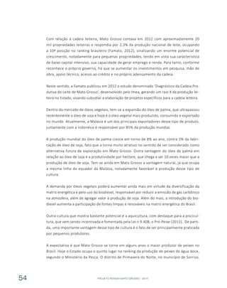 PROJETO PENSAR MATO GROSSO - 201454
Com relação à cadeia leiteira, Mato Grosso contava em 2012 com aproximadamente 20
mil propriedades leiteiras e respondia por 2,3% da produção nacional de leite, ocupando
a 10ª posição no ranking brasileiro (Famato, 2012), sinalizando um enorme potencial de
crescimento, notadamente para pequenas propriedades, tendo em vista sua característica
de baixo capital intensivo, sua capacidade de gerar emprego e renda. Para tanto, conforme
reconhece o próprio governo, há que se aumentar os investimentos em pesquisa, mão de
obra, apoio técnico, acesso ao crédito e no próprio adensamento da cadeia.
Neste sentido, a Famato publicou em 2012 o estudo denominado ‘Diagnóstico da Cadeia Pro-
dutiva do Leite de Mato Grosso’, desenvolvido pelo Imea, gerando um raio X da produção lei-
teira no Estado, visando subsidiar a elaboração de projetos específicos para a cadeia leiteira.
Dentro do mercado de óleos vegetais, tem-se a expansão do óleo de palma, que ultrapassou
recentemente o óleo de soja e hoje é o óleo vegetal mais produzido, consumido e exportado
no mundo. Atualmente, a Malásia é um dos principais exportadores desse tipo de produto,
juntamente com a Indonésia é responsável por 85% da produção mundial.
A produção mundial do óleo de palma cresce em torno de 8% ao ano, contra 5% da fabri-
cação de óleo de soja, fato que o torna muito atrativo no sentido de ser considerado como
alternativa futura de exploração em Mato Grosso. Outra vantagem do óleo de palma em
relação ao óleo de soja é a produtividade por hectare, que chega a ser 10 vezes maior que a
produção de óleo de soja. Tem-se ainda em Mato Grosso a vantagem natural, já que ocupa
a mesma linha do equador da Malásia, notadamente favorável à produção desse tipo de
cultura.
A demanda por óleos vegetais poderá aumentar ainda mais em virtude da diversificação da
matriz energética e pelo uso do biodiesel, responsável por reduzir a emissão de gás carbônico
na atmosfera, além de agregar valor à produção de soja. Além do mais, a introdução do bio-
diesel aumenta a participação de fontes limpas e renováveis na matriz energética do Brasil.
Outra cultura que mostra bastante potencial é a aquicultura, com destaque para a piscicul-
tura, que vem sendo incentivada e fomentada pela Lei n 9.408, o Pró-Peixe (2011). De parti-
da, uma importante vantagem desse tipo de cultura é o fato de ser principalmente praticada
por pequenos produtores.
A expectativa é que Mato Grosso se torne em alguns anos o maior produtor de peixes no
Brasil. Hoje o Estado ocupa o quinto lugar no ranking da produção de peixes de água doce,
segundo o Ministério da Pesca. O distrito de Primavera do Norte, no município de Sorriso,
 
