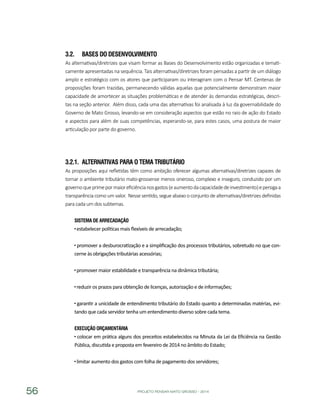 PROJETO PENSAR MATO GROSSO - 201456
3.2.	 Bases do Desenvolvimento
As alternativas/diretrizes que visam formar as Bases do Desenvolvimento estão organizadas e temati-
camente apresentadas na sequência. Tais alternativas/diretrizes foram pensadas a partir de um diálogo
amplo e estratégico com os atores que participaram ou interagiram com o Pensar MT. Centenas de
proposições foram trazidas, permanecendo válidas aquelas que potencialmente demonstram maior
capacidade de amortecer as situações problemáticas e de atender às demandas estratégicas, descri-
tas na seção anterior. Além disso, cada uma das alternativas foi analisada à luz da governabilidade do
Governo de Mato Grosso, levando-se em consideração aspectos que estão no raio de ação do Estado
e aspectos para além de suas competências, esperando-se, para estes casos, uma postura de maior
articulação por parte do governo.
3.2.1.	 Alternativas para o Tema Tributário
As proposições aqui refletidas têm como ambição oferecer algumas alternativas/diretrizes capazes de
tornar o ambiente tributário mato-grossense menos oneroso, complexo e inseguro, conduzido por um
governoqueprimepormaioreficiêncianosgastos(eaumentodacapacidadedeinvestimento)epersigaa
transparência como um valor. Nesse sentido, segue abaixo o conjunto de alternativas/diretrizes definidas
para cada um dos subtemas.
Sistema de Arrecadação
estabelecer políticas mais flexíveis de arrecadação;
promover a desburocratização e a simplificação dos processos tributários, sobretudo no que con-
cerne às obrigações tributárias acessórias;
promover maior estabilidade e transparência na dinâmica tributária;
reduzir os prazos para obtenção de licenças, autorização e de informações;
garantir a unicidade de entendimento tributário do Estado quanto a determinadas matérias, evi-
tando que cada servidor tenha um entendimento diverso sobre cada tema.
Execução Orçamentária
colocar em prática alguns dos preceitos estabelecidos na Minuta da Lei da Eficiência na Gestão
Pública, discutida e proposta em fevereiro de 2014 no âmbito do Estado;
limitar aumento dos gastos com folha de pagamento dos servidores;
 