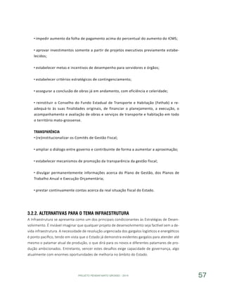 PROJETO PENSAR MATO GROSSO - 2014 57
impedir aumento da folha de pagamento acima do percentual do aumento do ICMS;
aprovar investimentos somente a partir de projetos executivos previamente estabe-
lecidos;
estabelecer metas e incentivos de desempenho para servidores e órgãos;
estabelecer critérios estratégicos de contingenciamento;
assegurar a conclusão de obras já em andamento, com eficiência e celeridade;
reinstituir o Conselho do Fundo Estadual de Transporte e Habitação (Fethab) e re-
adequá-lo às suas finalidades originais, de financiar o planejamento, a execução, o
acompanhamento e avaliação de obras e serviços de transporte e habitação em todo
o território mato-grossense.
Transparência
(re)institucionalizar os Comitês de Gestão Fiscal;
ampliar o diálogo entre governo e contribuinte de forma a aumentar a aproximação;
estabelecer mecanismos de promoção da transparência da gestão fiscal;
divulgar permanentemente informações acerca do Plano de Gestão, dos Planos de
Trabalho Anual e Execução Orçamentária;
prestar continuamente contas acerca da real situação fiscal do Estado.
3.2.2.	Alternativas para o Tema Infraestrutura
A Infraestrutura se apresenta como um dos principais condicionantes às Estratégias de Desen-
volvimento. É inviável imaginar que qualquer projeto de desenvolvimento seja factível sem a de-
vida infraestrutura. A necessidade de resolução urgenciada dos gargalos logísticos e energéticos
é ponto pacífico, tendo em vista que o Estado já demonstra evidentes gargalos para atender até
mesmo o patamar atual de produção, o que dirá para os novos e diferentes patamares de pro-
dução ambicionados. Entretanto, vencer estes desafios exige capacidade de governança, algo
atualmente com enormes oportunidades de melhoria no âmbito do Estado.
 