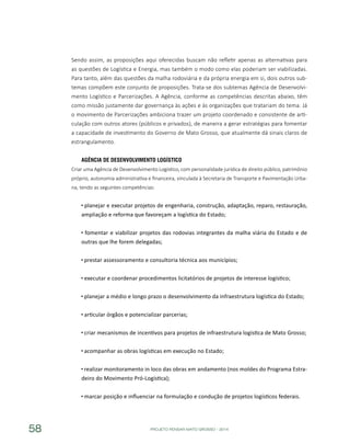 PROJETO PENSAR MATO GROSSO - 201458
Sendo assim, as proposições aqui oferecidas buscam não refletir apenas as alternativas para
as questões de Logística e Energia, mas também o modo como elas poderiam ser viabilizadas.
Para tanto, além das questões da malha rodoviária e da própria energia em si, dois outros sub-
temas compõem este conjunto de proposições. Trata-se dos subtemas Agência de Desenvolvi-
mento Logístico e Parcerizações. A Agência, conforme as competências descritas abaixo, têm
como missão justamente dar governança às ações e às organizações que tratariam do tema. Já
o movimento de Parcerizações ambiciona trazer um projeto coordenado e consistente de arti-
culação com outros atores (públicos e privados), de maneira a gerar estratégias para fomentar
a capacidade de investimento do Governo de Mato Grosso, que atualmente dá sinais claros de
estrangulamento.
Agência de Desenvolvimento Logístico
Criar uma Agência de Desenvolvimento Logístico, com personalidade jurídica de direito público, patrimônio
próprio, autonomia administrativa e financeira, vinculada à Secretaria de Transporte e Pavimentação Urba-
na, tendo as seguintes competências:
planejar e executar projetos de engenharia, construção, adaptação, reparo, restauração,
ampliação e reforma que favoreçam a logística do Estado;
fomentar e viabilizar projetos das rodovias integrantes da malha viária do Estado e de
outras que lhe forem delegadas;
prestar assessoramento e consultoria técnica aos municípios;
executar e coordenar procedimentos licitatórios de projetos de interesse logístico;
planejar a médio e longo prazo o desenvolvimento da infraestrutura logística do Estado;
articular órgãos e potencializar parcerias;
criar mecanismos de incentivos para projetos de infraestrutura logística de Mato Grosso;
acompanhar as obras logísticas em execução no Estado;
realizar monitoramento in loco das obras em andamento (nos moldes do Programa Estra-
deiro do Movimento Pró-Logística);
marcar posição e influenciar na formulação e condução de projetos logísticos federais.
 