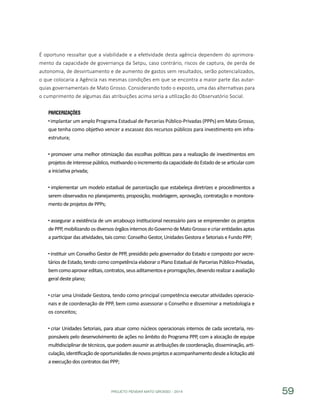 PROJETO PENSAR MATO GROSSO - 2014 59
É oportuno ressaltar que a viabilidade e a efetividade desta agência dependem do aprimora-
mento da capacidade de governança da Setpu, caso contrário, riscos de captura, de perda de
autonomia, de desvirtuamento e de aumento de gastos sem resultados, serão potencializados,
o que colocaria a Agência nas mesmas condições em que se encontra a maior parte das autar-
quias governamentais de Mato Grosso. Considerando todo o exposto, uma das alternativas para
o cumprimento de algumas das atribuições acima seria a utilização do Observatório Social.
Parcerizações
implantar um amplo Programa Estadual de Parcerias Público-Privadas (PPPs) em Mato Grosso,
que tenha como objetivo vencer a escassez dos recursos públicos para investimento em infra-
estrutura;
promover uma melhor otimização das escolhas políticas para a realização de investimentos em
projetosdeinteressepúblico,motivandooincrementodacapacidadedoEstadodesearticularcom
a iniciativa privada;
implementar um modelo estadual de parcerização que estabeleça diretrizes e procedimentos a
serem observados no planejamento, proposição, modelagem, aprovação, contratação e monitora-
mento de projetos de PPPs;
assegurar a existência de um arcabouço institucional necessário para se empreender os projetos
dePPP,mobilizandoosdiversosórgãosinternosdoGovernodeMatoGrossoecriarentidadesaptas
a participar das atividades, tais como: Conselho Gestor, Unidades Gestora e Setoriais e Fundo PPP;
instituir um Conselho Gestor de PPP, presidido pelo governador do Estado e composto por secre-
tários de Estado, tendo como competência elaborar o Plano Estadual de Parcerias Público-Privadas,
bemcomoaprovareditais,contratos,seusaditamentoseprorrogações,devendorealizaraavaliação
geral deste plano;
criar uma Unidade Gestora, tendo como principal competência executar atividades operacio-
nais e de coordenação de PPP, bem como assessorar o Conselho e disseminar a metodologia e
os conceitos;
criar Unidades Setoriais, para atuar como núcleos operacionais internos de cada secretaria, res-
ponsáveis pelo desenvolvimento de ações no âmbito do Programa PPP, com a alocação de equipe
multidisciplinar de técnicos, que podem assumir as atribuições de coordenação, disseminação, arti-
culação,identificaçãodeoportunidadesdenovosprojetoseacompanhamentodesdealicitaçãoaté
a execução dos contratos das PPP;
 