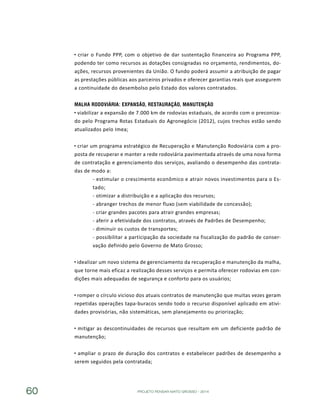 PROJETO PENSAR MATO GROSSO - 201460
criar o Fundo PPP, com o objetivo de dar sustentação financeira ao Programa PPP,
podendo ter como recursos as dotações consignadas no orçamento, rendimentos, do-
ações, recursos provenientes da União. O fundo poderá assumir a atribuição de pagar
as prestações públicas aos parceiros privados e oferecer garantias reais que assegurem
a continuidade do desembolso pelo Estado dos valores contratados.
Malha Rodoviária: Expansão, Restauração, Manutenção
viabilizar a expansão de 7.000 km de rodovias estaduais, de acordo com o preconiza-
do pelo Programa Rotas Estaduais do Agronegócio (2012), cujos trechos estão sendo
atualizados pelo Imea;
criar um programa estratégico de Recuperação e Manutenção Rodoviária com a pro-
posta de recuperar e manter a rede rodoviária pavimentada através de uma nova forma
de contratação e gerenciamento dos serviços, avaliando o desempenho das contrata-
das de modo a:
- estimular o crescimento econômico e atrair novos investimentos para o Es-
tado;
- otimizar a distribuição e a aplicação dos recursos;
- abranger trechos de menor fluxo (sem viabilidade de concessão);
- criar grandes pacotes para atrair grandes empresas;
- aferir a efetividade dos contratos, através de Padrões de Desempenho;
- diminuir os custos de transportes;
- possibilitar a participação da sociedade na fiscalização do padrão de conser-
vação definido pelo Governo de Mato Grosso;
idealizar um novo sistema de gerenciamento da recuperação e manutenção da malha,
que torne mais eficaz a realização desses serviços e permita oferecer rodovias em con-
dições mais adequadas de segurança e conforto para os usuários;
romper o círculo vicioso dos atuais contratos de manutenção que muitas vezes geram
repetidas operações tapa-buracos sendo todo o recurso disponível aplicado em ativi-
dades provisórias, não sistemáticas, sem planejamento ou priorização;
mitigar as descontinuidades de recursos que resultam em um deficiente padrão de
manutenção;
ampliar o prazo de duração dos contratos e estabelecer padrões de desempenho a
serem seguidos pela contratada;
 