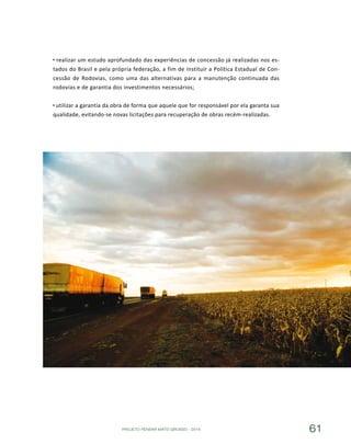 PROJETO PENSAR MATO GROSSO - 2014 61
realizar um estudo aprofundado das experiências de concessão já realizadas nos es-
tados do Brasil e pela própria federação, a fim de instituir a Política Estadual de Con-
cessão de Rodovias, como uma das alternativas para a manutenção continuada das
rodovias e de garantia dos investimentos necessários;
utilizar a garantia da obra de forma que aquele que for responsável por ela garanta sua
qualidade, evitando-se novas licitações para recuperação de obras recém-realizadas.
 