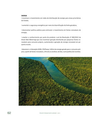 PROJETO PENSAR MATO GROSSO - 201462
Energia
incentivar o investimento em redes de distribuição de energia para áreas prioritárias
do Estado;
aumentar a segurança energética por meio da diversificação da fonte geradora;
desenvolver política pública para estimular o investimento em fontes renováveis de
energia;
ampliar o conhecimento por parte do produtor rural da Resolução nº 482/2012 da
Aneel (Net Metering) que visa incentivar geração distribuída por pequenas fontes re-
nováveis para consumo próprio, aumentando a geração de energia renovável em pe-
quena escala;
desonerar a tributação (ICMS, PIS/Pasep, Cofins) da energia gerada para o consumo pró-
prio, a partir de fontes renováveis, a fim de se constituir, de fato, numa política de incentivo.
 