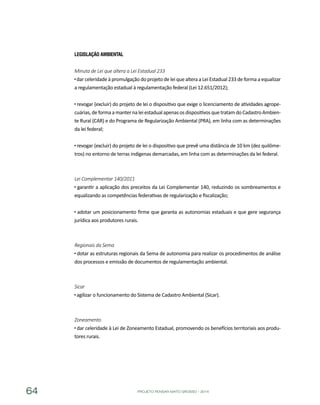 PROJETO PENSAR MATO GROSSO - 201464
Legislação Ambiental
Minuta de Lei que altera a Lei Estadual 233
dar celeridade à promulgação do projeto de lei que altera a Lei Estadual 233 de forma a equalizar
a regulamentação estadual à regulamentação federal (Lei 12.651/2012);
revogar (excluir) do projeto de lei o dispositivo que exige o licenciamento de atividades agrope-
cuárias,deformaamanternaleiestadualapenasosdispositivosquetratamdoCadastroAmbien-
te Rural (CAR) e do Programa de Regularização Ambiental (PRA), em linha com as determinações
da lei federal;
revogar (excluir) do projeto de lei o dispositivo que prevê uma distância de 10 km (dez quilôme-
tros) no entorno de terras indígenas demarcadas, em linha com as determinações da lei federal.
Lei Complementar 140/2011
garantir a aplicação dos preceitos da Lei Complementar 140, reduzindo os sombreamentos e
equalizando as competências federativas de regularização e fiscalização;
adotar um posicionamento firme que garanta as autonomias estaduais e que gere segurança
jurídica aos produtores rurais.
Regionais da Sema
dotar as estruturas regionais da Sema de autonomia para realizar os procedimentos de análise
dos processos e emissão de documentos de regulamentação ambiental.
Sicar
agilizar o funcionamento do Sistema de Cadastro Ambiental (Sicar).
Zoneamento
dar celeridade à Lei de Zoneamento Estadual, promovendo os benefícios territoriais aos produ-
tores rurais.
 