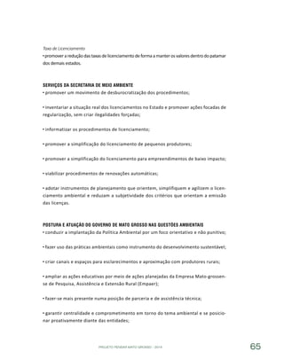 PROJETO PENSAR MATO GROSSO - 2014 65
Taxa de Licenciamento
promover a redução das taxas de licenciamento deforma a manter os valores dentro do patamar
dos demais estados.
Serviços da Secretaria de Meio Ambiente
promover um movimento de desburocratização dos procedimentos;
inventariar a situação real dos licenciamentos no Estado e promover ações focadas de
regularização, sem criar ilegalidades forçadas;
informatizar os procedimentos de licenciamento;
promover a simplificação do licenciamento de pequenos produtores;
promover a simplificação do licenciamento para empreendimentos de baixo impacto;
viabilizar procedimentos de renovações automáticas;
adotar instrumentos de planejamento que orientem, simplifiquem e agilizem o licen-
ciamento ambiental e reduzam a subjetividade dos critérios que orientam a emissão
das licenças.
Postura e Atuação do Governo de Mato Grosso nas Questões Ambientais
conduzir a implantação da Política Ambiental por um foco orientativo e não punitivo;
fazer uso das práticas ambientais como instrumento do desenvolvimento sustentável;
criar canais e espaços para esclarecimentos e aproximação com produtores rurais;
ampliar as ações educativas por meio de ações planejadas da Empresa Mato-grossen-
se de Pesquisa, Assistência e Extensão Rural (Empaer);
fazer-se mais presente numa posição de parceria e de assistência técnica;
garantir centralidade e comprometimento em torno do tema ambiental e se posicio-
nar proativamente diante das entidades;
 