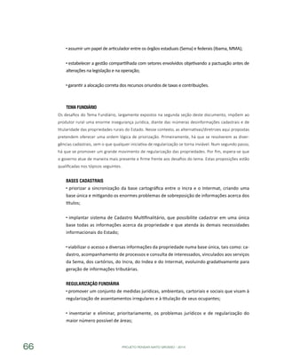 PROJETO PENSAR MATO GROSSO - 201466
assumir um papel de articulador entre os órgãos estaduais (Sema) e federais (Ibama, MMA);
estabelecer a gestão compartilhada com setores envolvidos objetivando a pactuação antes de
alterações na legislação e na operação;
garantir a alocação correta dos recursos oriundos de taxas e contribuições.
Tema Fundiário
Os desafios do Tema Fundiário, largamente expostos na segunda seção deste documento, impõem ao
produtor rural uma enorme insegurança jurídica, diante das inúmeras desinformações cadastrais e de
titularidade das propriedades rurais do Estado. Nesse contexto, as alternativas/diretrizes aqui propostas
pretendem oferecer uma ordem lógica de priorização. Primeiramente, há que se resolverem as diver-
gências cadastrais, sem o que qualquer iniciativa de regularização se torna inviável. Num segundo passo,
há que se promover um grande movimento de regularização das propriedades. Por fim, espera-se que
o governo atue de maneira mais presente e firme frente aos desafios do tema. Estas proposições estão
qualificadas nos tópicos seguintes.
Bases Cadastrais
priorizar a sincronização da base cartográfica entre o Incra e o Intermat, criando uma
base única e mitigando os enormes problemas de sobreposição de informações acerca dos
títulos;
implantar sistema de Cadastro Multifinalitário, que possibilite cadastrar em uma única
base todas as informações acerca da propriedade e que atenda às demais necessidades
informacionais do Estado;
viabilizar o acesso a diversas informações da propriedade numa base única, tais como: ca-
dastro, acompanhamento de processos e consulta de interessados, vinculados aos serviços
da Sema, dos cartórios, do Incra, do Indea e do Intermat, evoluindo gradativamente para
geração de informações tributárias.
Regularização Fundiária
promover um conjunto de medidas jurídicas, ambientais, cartoriais e sociais que visam à
regularização de assentamentos irregulares e à titulação de seus ocupantes;
inventariar e eliminar, prioritariamente, os problemas jurídicos e de regularização do
maior número possível de áreas;
 