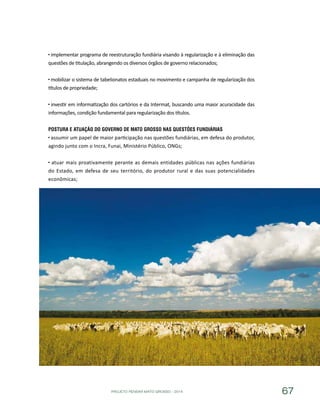 PROJETO PENSAR MATO GROSSO - 2014 67
implementar programa de reestruturação fundiária visando à regularização e à eliminação das
questões de titulação, abrangendo os diversos órgãos de governo relacionados;
mobilizar o sistema de tabelionatos estaduais no movimento e campanha de regularização dos
títulos de propriedade;
investir em informatização dos cartórios e da Intermat, buscando uma maior acuracidade das
informações, condição fundamental para regularização dos títulos.
Postura e Atuação do Governo de Mato Grosso nas Questões Fundiárias
assumir um papel de maior participação nas questões fundiárias, em defesa do produtor,
agindo junto com o Incra, Funai, Ministério Público, ONGs;
atuar mais proativamente perante as demais entidades públicas nas ações fundiárias
do Estado, em defesa de seu território, do produtor rural e das suas potencialidades
econômicas;
 