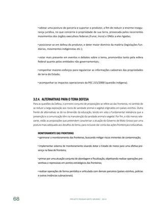 PROJETO PENSAR MATO GROSSO - 201468
adotar uma postura de parceria e suportar o produtor, a fim de reduzir a enorme insegu-
rança jurídica, no que concerne à propriedade de sua terra, provocada pelos recorrentes
movimentos dos órgãos executivos federais (Funai, Incra) e ONGs a eles ligadas;
posicionar-se em defesa do produtor, e deter maior domínio da matéria (legislações fun-
diárias, movimentos indigenistas etc.);
estar mais presente em eventos e debates sobre o tema, promovidos tanto pela esfera
federal quanto pelas entidades não governamentais;
empenhar maiores esforços para regularizar as informações cadastrais das propriedades
de terra do Estado;
acompanhar os impactos operacionais da PEC 215/2000 (questão indígena).
3.2.4.	 Alternativas para o Tema Defesa
Para as questões da Defesa, o primeiro conjunto de proposições se refere ao das fronteiras, no sentido de
se reduzir a larga exposição aos riscos de sanidade animal e vegetal originados em países vizinhos. Outra
frente de alternativas se dá na dimensão da educação, tendo em vista a fundamental relevância que a
prevençãoeacomunicaçãotêmnamanutençãodasanidadeanimalevegetal.Porfim,enãomenosrele-
vante, estão as proposições que pretendem caracterizar a atuação do Governo de Mato Grosso por uma
posturamaisadequadaaosdesafiosdotema,parainclusivedarcontadasaçõesfronteiriçaseeducativas.
Monitoramento das Fronteiras
aprimorar o monitoramento das fronteiras, buscando mitigar riscos iminentes de contaminação;
implementar sistema de monitoramento visando dotar o Estado de meios para uma efetiva pre-
sença na faixa de fronteira;
primarporumaatuaçãoconjuntadeabordagemefiscalização,objetivandorealizaroperaçõespre-
ventivas e repressivas em pontos estratégicos das fronteiras;
realizar operações de forma periódica e articulada com demais parceiros (países vizinhos, polícias
e outras instâncias subnacionais).
 