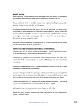 PROJETO PENSAR MATO GROSSO - 2014 69
Educação Sanitária
cobrir a lacuna de competência da função de desenvolver a educação sanitária, tal como é feito
pelos institutos responsáveis pela defesa animal e vegetal em outros estados do país;
fortalecer a Empaer dando-lhe condições de assumir suas responsabilidades pelo processo edu-
cativo dos produtores rurais no âmbito de Mato Grosso;
articular iniciativas visando à educação sanitária em cursos de capacitação para alunos gradua-
dosemMedicinaVeterinária,EngenhariaAgronômicaeFlorestal,Medicina,Biologia,entreoutras
profissões, a fim de compartilhar uma visão dos principais recursos, métodos, técnicas, meios de
comunicação e diversas etapas de uma programação para o desenvolvimento da educação sani-
tária, além de aproximar-se da universidade;
identificar, disseminar e apropriar os conhecimentos, por parte das diversas etapas das cadeias
produtivas associadas às atividades agropecuárias.
Postura e Atuação do Governo de Mato Grosso nas Questões da Defesa
reconhecer, por parte do governo estadual, a relevância que o tema Defesa Agropecuária assu-
me no desenvolvimento e fortalecimento do agronegócio no Estado;
desenvolver nos produtores rurais a consciência sobre os benefícios trazidos pela Defesa Agro-
pecuária, orientando-os sobre o valor que um produto certificado gera para os comércios local e
internacional;
desenvolver na sociedade senso crítico sobre a relevância das questões sanitárias para a saúde
pública e para a preservação do meio ambiente;
atuarcomaUniãoparacorreçãodassobreposiçõesfederativas,reconstituindoummarcoregulatório
consistente para o setor (em linha com a Nota Técnica CNA nº 4, de maio de 2014), tendo em vista a
baixaintegraçãodasnormasdoSistemaUnificadodeAtençãoàSanidadeAgropecuária(Suasa);
adotar postura mais orientativa, prestando mais esclarecimentos e informações à comunidade
rural para atuar preventivamente aos problemas de saúde animal e vegetal;
adotar postura mais informativa, proativa e preventiva, por parte do Indea;
fortalecer os órgãos de Defesa, em especial do Indea, cuja capacidade de atuação deve ser con-
sonante à relevância do tema.
 