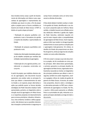 PROJETO PENSAR MATO GROSSO - 2014 7
Esta iniciativa tomou corpo a partir do levanta-
mento de informações com líderes rurais, espe-
cialistas do agronegócio e representantes das
entidades que atuam no setor, a fim de propor
ações e projetos para os futuros candidatos ao
Governo do Estado de Mato Grosso. O PMT se
dividiu em quatro etapas principais:¹
Realização de pesquisa qualitativa com
produtores rurais e formadores de opinião
a respeito dos desafios e oportunidades do
Estado.
Realização de pesquisa quantitativa com
produtores rurais.
Análise das informações levantadas pelo gru-
po de trabalho composto por membros das
entidadesrepresentativasdoagronegócio.
Elaboração de uma agenda positiva, con-
siderando as propostas construídas em
conjunto.
A partir do projeto, que mobilizou diversos ato-
res do agronegócio, este documento buscará
apresentar uma análise sobre os principais fa-
tores que afetam o desenvolvimento do setor
no Estado e, em especial, propor alternativas e
ações que poderão pautar as futuras decisões
estratégicas do Poder Executivo estadual. Serão
apresentados, portanto, um diagnóstico sobre a
situação atual do agronegócio em Mato Grosso
e as respectivas propostas de desenvolvimento
para os temas prioritários: tributário, infraestru-
tura, meio ambiente, fundiário e defesa agrope-
cuária. Vale destacar que as questões relaciona-
das à inovação e conhecimento e à segurança no
¹A pesquisa qualitativa ocorreu com 32 líderes rurais de médio
e grande porte. A quantitativa, por sua vez, foi respondida por
325 agropecuaristas, distribuídos em 12 cidades-polo do Estado,
entre os meses de abril e maio de 2014.
campo foram analisadas como um tema trans-
versal às referidas dimensões.
O foco deste debate é também analisar o mode-
lo de gestão do Estado, identificando o seu sta-
tus atual e propondo ações de melhoria. Nesse
sentido, o trabalho buscará uma reflexão acerca
dos obstáculos referentes à gestão dos órgãos
do Poder Executivo, sobretudo naqueles em
que há maior impacto sobre a competitividade
do agronegócio de Mato Grosso. Assim exposto,
pode-se inferir que residem no âmago da gestão
estadual tanto as causas quanto as soluções para
o agronegócio mato-grossense. Em síntese, os
desafios do Estado são proporcionais aos desa-
fios do governo, ainda que algumas das soluções
residam em outra esfera federativa.
A fim de cumprir o escopo a que este documen-
to se propõe, ele foi constituído em cinco par-
tes principais. Além desta breve apresentação,
a primeira apresenta os principais desafios do
agronegócio de Mato Grosso, organizados tema-
ticamente, buscando-se montar um diagnóstico
dos principais problemas que afetam o setor. A
segunda, também de caráter diagnóstico, anali-
sa os gargalos críticos do modelo de gestão de
governo de Mato Grosso. A terceira, de caráter
mais propositivo, discorre sobre a estratégia e
as alternativas pensadas no PMT para o desen-
volvimento do agronegócio no Estado. Por fim,
a quarta e última parte apresenta as reflexões
finais e as prioridades de ação, indicando os as-
pectos principais abordados ao longo de todo o
documento.
 