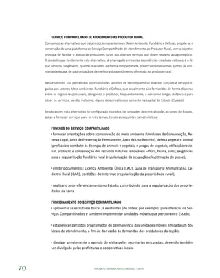 PROJETO PENSAR MATO GROSSO - 201470
Serviço Compartilhado de Atendimento ao Produtor Rural
Compondo as alternativas que tratam dos temas anteriores (Meio Ambiente, Fundiário e Defesa), propõe-se a
construção de uma plataforma de Serviço Compartilhado de Atendimento ao Produtor Rural, com o objetivo
principal de facilitar o acesso de produtores rurais aos diversos serviços que dizem respeito ao agronegócio.
O conceito que fundamenta esta alternativa, já empregada em outras experiências estaduais exitosas, é a de
que serviços congêneres, quando realizados de forma compartilhada, potencializam enormes ganhos de eco-
nomia de escala, de padronização e de melhoria do atendimento oferecido ao produtor rural.
Nesse sentido, são percebidas oportunidades latentes de se compartilhar diversas funções e serviços li-
gados aos setores Meio Ambiente, Fundiário e Defesa, que atualmente são fornecidos de forma dispersa
entre os órgãos responsáveis, obrigando o produtor, frequentemente, a percorrer longas distâncias para
obter os serviços, sendo, inclusive, alguns deles realizados somente na capital do Estado (Cuiabá).
Sendo assim, esta alternativa foi configurada visando criar unidades descentralizadas ao longo do Estado,
aptas a fornecer serviços para os três temas, tendo as seguintes características:
Funções do Serviço Compartilhado
fornecer orientações sobre: conservação do meio ambiente (Unidades de Conservação, Re-
serva Legal, Área de Preservação Permanente, Área de Uso Restrito), defesa vegetal e animal
(profilaxia e combate às doenças de animais e vegetais, e pragas de vegetais; utilização racio-
nal, proteção e conservação dos recursos naturais renováveis – flora, fauna, solo); exigências
para a regularização fundiária rural (regularização da ocupação e legitimação de posse);
emitir documentos: Licença Ambiental Única (LAU), Guia de Transporte Animal (GTA), Ca-
dastro Rural (CAR), certidões do Intermat (regularização da propriedade rural);
realizar o georreferenciamento no Estado, contribuindo para a regularização das proprie-
dades de terra.
Funcionamento do Serviço Compartilhado
aproveitar as estruturas físicas já existentes (do Indea, por exemplo) para oferecer os Ser-
viços Compartilhados e também implementar unidades móveis que percorram o Estado;
estabelecer períodos programados de permanência das unidades móveis em cada um dos
locais de atendimento, a fim de dar vazão às demandas dos produtores da região;
divulgar previamente a agenda de visita pelas secretarias vinculadas, devendo também
ser divulgada pelas prefeituras e cooperativas locais.
 