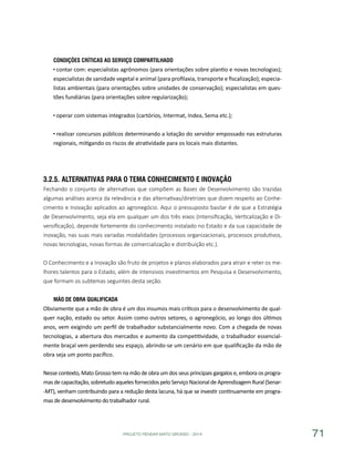 PROJETO PENSAR MATO GROSSO - 2014 71
Condições Críticas ao Serviço Compartilhado
contar com: especialistas agrônomos (para orientações sobre plantio e novas tecnologias);
especialistas de sanidade vegetal e animal (para profilaxia, transporte e fiscalização); especia-
listas ambientais (para orientações sobre unidades de conservação); especialistas em ques-
tões fundiárias (para orientações sobre regularização);
operar com sistemas integrados (cartórios, Intermat, Indea, Sema etc.);
realizar concursos públicos determinando a lotação do servidor empossado nas estruturas
regionais, mitigando os riscos de atratividade para os locais mais distantes.
3.2.5.	Alternativas para o Tema Conhecimento e Inovação
Fechando o conjunto de alternativas que compõem as Bases de Desenvolvimento são trazidas
algumas análises acerca da relevância e das alternativas/diretrizes que dizem respeito ao Conhe-
cimento e Inovação aplicados ao agronegócio. Aqui o pressuposto basilar é de que a Estratégia
de Desenvolvimento, seja ela em qualquer um dos três eixos (Intensificação, Verticalização e Di-
versificação), depende fortemente do conhecimento instalado no Estado e da sua capacidade de
inovação, nas suas mais variadas modalidades (processos organizacionais, processos produtivos,
novas tecnologias, novas formas de comercialização e distribuição etc.).
O Conhecimento e a Inovação são fruto de projetos e planos elaborados para atrair e reter os me-
lhores talentos para o Estado, além de intensivos investimentos em Pesquisa e Desenvolvimento,
que formam os subtemas seguintes desta seção.
Mão de Obra Qualificada
Obviamente que a mão de obra é um dos insumos mais críticos para o desenvolvimento de qual-
quer nação, estado ou setor. Assim como outros setores, o agronegócio, ao longo dos últimos
anos, vem exigindo um perfil de trabalhador substancialmente novo. Com a chegada de novas
tecnologias, a abertura dos mercados e aumento da competitividade, o trabalhador essencial-
mente braçal vem perdendo seu espaço, abrindo-se um cenário em que qualificação da mão de
obra seja um ponto pacífico.
Nesse contexto, Mato Grosso tem na mão de obra um dos seus principais gargalos e, embora os progra-
mas de capacitação,sobretudo aqueles fornecidos pelo Serviço Nacional de Aprendizagem Rural (Senar-
-MT), venham contribuindo para a redução desta lacuna, há que se investir continuamente em progra-
mas de desenvolvimento do trabalhador rural.
 