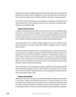 PROJETO PENSAR MATO GROSSO - 201472
Não obstante, as demandas estratégicas geradas pela Agenda Positiva exigem, além de uma mão obra
qualificada para atuação no campo, a instalação de um capital intelectual específico, capaz de oferecer
fluxos contínuos de inovação, seja para Intensificar, Verticalizar ou Diversificar os processos produtivos.
Se a melhoria da mão de obra produtiva se dá pelos programas de capacitação, a instalação do capital
intelectual depende de iniciativas específicas de atração e do forte investimento em Pesquisa e Desen-
volvimento, temas explorados a seguir.
Atração do Capital Intelectual
A criação de riqueza, atualmente, não se dá em função de recursos naturais ou da capacidade de produ-
ção industrial, mas do conhecimento, sobretudo o conhecimento inovador, realizado por um conjunto
de profissionais criativos. Contar com os melhores talentos depende da capacidade de atraí-los e retê-
-los. Nesse sentido, espera-se, por parte do Governo de Mato Grosso, a promoção de iniciativas que
tornem o Estado um ambiente mais propício para a formação do capital intelectual requerido.
Tais iniciativas poderiam atuar no sentido da criação de espaços que concentrem representantes aca-
dêmicos, pesquisadores e os produtores rurais, visando facilitar as interligações e fomentar a criação de
redes de inovação.
Recomenda-se também a realização de eventos (exemplo: Agrishow), que invariavelmente contribuem
para fomentação de novos negócios, divulgação e promoção das regiões do Estado, tornando-as mais
atrativas para o recrutamento de capital intelectual. Paralelamente, a retenção de talentos requer estru-
tura nas cidades, suficiente para fornecer boa qualidade de vida. Neste caso, os serviços de educação,
segurança, cultura e infraestrutura em geral, são decisivos no processo de retenção. Com este intuito,
sugere-seaoGovernodeMatoGrossoquepromova,emparceriacomosgovernosmunicipais,umplano
de atração e retenção de mão de obra especializada.
Outro foco de atração do capital intelectual são as próprias condições e recursos de trabalho oferecidos
pelo Estado àqueles encarregados de instalar o capital intelectual. Tais condições podem se dar, entre
outras, a partir da concepção e instalação de centros que invistam fortemente em Pesquisa e Desenvol-
vimento, tema tratado no tópico a seguir.
Pesquisa e Desenvolvimento
A geração de conhecimento e de inovação passa por políticas e práticas de Pesquisa e Desenvolvimento
e, neste aspecto, o epicentro atual do Estado de Mato Grosso é a Empaer, que enfrenta, assim como
outros órgãos, graves problemas de estrutura e gestão. Assim, é ponto pacífico que prioritariamente há
que se fazer uma reforma administrativa e institucional na Empaer, a fim de reestabelecer, minimamen-
te, a capacidade de realizar sua missão, que é justamente gerar conhecimento aplicado ao agronegócio.
 