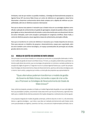 PROJETO PENSAR MATO GROSSO - 2014 73
Entretanto, mais do que resolver as questões imediatas, a Estratégia de Desenvolvimento proposta na
Agenda Pensar MT visa tornar Mato Grosso um centro de referência em agronegócio e desta forma
desenvolver e disseminar conhecimentos dentro deste contexto com o objetivo de melhorar sua com-
petitividade, além de ser referência nacional e internacional.
Para que se alcance esse patamar é necessário que o Estado inclua em sua estratégia objetivos como:
difusão eaplicaçãodeconhecimentosemgestãodoagronegócio;soluçãodequestõescríticaseestraté-
gicasligadasaotema;desenvolvimentodeestudoseoutrosdocumentosparausoeducacionaletécnico
de outras instituições, assim como atuação e participação em congressos científicos. Desse modo, o
centro de referência passaria a atuar seguindo as bases de conhecimento, promoção e difusão.
Para que se transforme em centro de referência é necessário que o Estado disponha de estrutura
física para executar os trabalhos de pesquisa e desenvolvimento, espaço para capacitação, além
de servir também como vitrine tecnológica, um espaço socioeducativo de promoção aos estudos
gerados dentro do centro.
3.3.	 Modelo de Gestão do Governo de Mato Grosso
Dois principais insumos foram levados em conta para se construírem as proposições destinadas à melho-
ria do modelo de gestão do Governo de Mato Grosso. Primeiro, as situações problemáticas apontadas na
terceira seção deste documento, que se encarregou de apresentar os inúmeros e variados problemas na
atuação dos órgãos do governo. O segundo insumo é a própria Agenda Positiva que, a partir das perspec-
tivasEstratégiasdeDesenvolvimentoeBasesdeDesenvolvimento,apontaasdemandasestratégicaspara
o mesmo. Assim sendo, a pergunta que norteou a construção das propostas aqui apresentadas foi:
“Quais alternativas poderiam transformar o modelo de gestão
do Governo de Mato Grosso, tornando-o capaz de criar as Ba-
ses e Promover as Estratégias de Desenvolvimento do Estado de
Mato Grosso?”
Hoje,conformejáexposto,prevalecenoEstadoummodelofragmentadodegestão,emquecadaórgãode-
finesuasprioridadeseprojetos,concorrendomuitasvezesentresiporrecursosfinanceiros,egerandoretra-
balhoparaocidadão(fontesdistintasprestandoinformaçõesdivergentesesolicitandodocumentosiguais).
Uma proposta integrada de modelo de gestão contempla, conforme descrito no item 3.1, três elementos
básicos: a agenda estratégica – que indica o que deve ser realizado prioritariamente pelo Estado, tendo
como peculiaridades ser legítima, coerente e ter foco; uma estrutura implementadora alinhada a tal es-
 