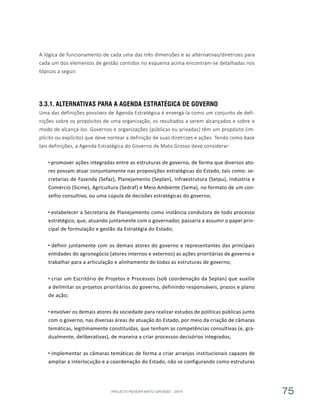 PROJETO PENSAR MATO GROSSO - 2014 75
A lógica de funcionamento de cada uma das três dimensões e as alternativas/diretrizes para
cada um dos elementos de gestão contidos no esquema acima encontram-se detalhadas nos
tópicos a seguir.
3.3.1.	Alternativas para A Agenda Estratégica de Governo
Uma das definições possíveis de Agenda Estratégica é enxergá-la como um conjunto de defi-
nições sobre os propósitos de uma organização, os resultados a serem alcançados e sobre o
modo de alcançá-los. Governos e organizações (públicas ou privadas) têm um propósito (im-
plícito ou explícito) que deve nortear a definição de suas diretrizes e ações. Tendo como base
tais definições, a Agenda Estratégica do Governo de Mato Grosso deve considerar:
promover ações integradas entre as estruturas de governo, de forma que diversos ato-
res possam atuar conjuntamente nas proposições estratégicas do Estado, tais como: se-
cretarias de Fazenda (Sefaz), Planejamento (Seplan), Infraestrutura (Setpu), Indústria e
Comércio (Sicme), Agricultura (Sedraf) e Meio Ambiente (Sema), no formato de um con-
selho consultivo, ou uma cúpula de decisões estratégicas do governo;
estabelecer a Secretaria de Planejamento como instância condutora de todo processo
estratégico, que, atuando juntamente com o governador, passaria a assumir o papel prin-
cipal de formulação e gestão da Estratégia do Estado;
definir juntamente com os demais atores do governo e representantes das principais
entidades do agronegócio (atores internos e externos) as ações prioritárias de governo e
trabalhar para a articulação e alinhamento de todas as estruturas de governo;
criar um Escritório de Projetos e Processos (sob coordenação da Seplan) que auxilie
a delimitar os projetos prioritários do governo, definindo responsáveis, prazos e plano
de ação;
envolver os demais atores da sociedade para realizar estudos de políticas públicas junto
com o governo, nas diversas áreas de atuação do Estado, por meio da criação de câmaras
temáticas, legitimamente constituídas, que tenham as competências consultivas (e, gra-
dualmente, deliberativas), de maneira a criar processos decisórios integrados;
implementar as câmaras temáticas de forma a criar arranjos institucionais capazes de
ampliar a interlocução e a coordenação do Estado, não se configurando como estruturas
 