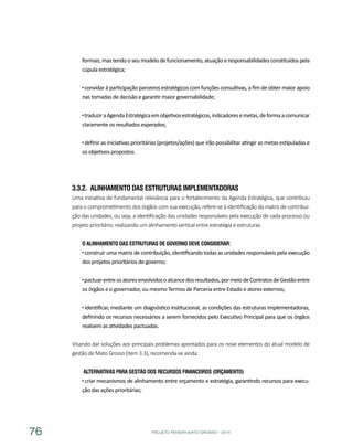 PROJETO PENSAR MATO GROSSO - 201476
formais,mas tendo o seu modelo defuncionamento,atuação e responsabilidades constituídos pela
cúpula estratégica;
convidar à participação parceiros estratégicos com funções consultivas, a fim de obter maior apoio
nas tomadas de decisão e garantir maior governabilidade;
traduziraAgendaEstratégicaemobjetivosestratégicos,indicadoresemetas,deformaacomunicar
claramente os resultados esperados;
definir as iniciativas prioritárias (projetos/ações) que irão possibilitar atingir as metas estipuladas e
os objetivos propostos.
3.3.2.	 Alinhamento das Estruturas Implementadoras
Uma iniciativa de fundamental relevância para o fortalecimento da Agenda Estratégica, que contribuiu
para o comprometimento dos órgãos com sua execução, refere-se à identificação da matriz de contribui-
ção das unidades, ou seja, a identificação das unidades responsáveis pela execução de cada processo ou
projeto prioritário, realizando um alinhamento vertical entre estratégia e estruturas.
O Alinhamento das Estruturas de Governo deve considerar:
construir uma matriz de contribuição, identificando todas as unidades responsáveis pela execução
dos projetos prioritários de governo;
pactuarentreosatoresenvolvidosoalcancedosresultados,pormeiodeContratosdeGestãoentre
os órgãos e o governador, ou mesmo Termos de Parceria entre Estado e atores externos;
identificar, mediante um diagnóstico institucional, as condições das estruturas implementadoras,
definindo os recursos necessários a serem fornecidos pelo Executivo Principal para que os órgãos
realizem as atividades pactuadas.
Visando dar soluções aos principais problemas apontados para os nove elementos do atual modelo de
gestão de Mato Grosso (item 3.3), recomenda-se ainda:
Alternativas para Gestão dos Recursos Financeiros (Orçamento)
criar mecanismos de alinhamento entre orçamento e estratégia, garantindo recursos para execu-
ção das ações prioritárias;
 