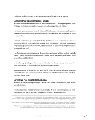 PROJETO PENSAR MATO GROSSO - 2014 77
minimizar, o máximo possível, o contingenciamento das ações prioritárias do governo.
Alternativas para Gestão dos Processos e Serviços
criar mecanismos de alinhamento entre os processos de trabalho e a estratégia de governo, garan-
tindo que as atividades executadas entreguem os resultados esperados pelo Estado;
padronizar processos das secretarias de Estado de Mato Grosso, com destaque para a Setpu, a fim
de garantir que o conhecimento seja disseminado na organização e não seja propriedade de um ou
outro servidor;
analisar e otimizar os processos de trabalho, identificando possíveis pontos de melhoria e
otimização, a fim de torná-los mais eficientes e, ainda, fortalecendo a gestão de processos nos
órgãos (destaque para: Sema3
, Intermat, Indea e cartórios, no que se refere à regularização das
propriedades de terra);
unificar os cadastros entre os sistemas da Sema, Intermat, Indea e cartórios mediante a adoção
de um Cadastro Multifinalitário, que possibilite cadastrar em um único local a posse da terra (ou da
propriedade rural) do Estado;4
intensificar o projeto de georreferenciamento do Estado, revendo seus pressupostos e tornando-o
mais eficiente (hoje ele é moroso e tem se apresentado pouco confiável);
disponibilizar mais técnicos in loco para verificação da localização das propriedades de terra, além
de se estabelecer uma nova atuação no Incra, otimizando o trabalho da Intermat e dos entes fede-
rais (Incra, Ibama, Funai).
Alternativas para Modelagem Organizacional
revisitar as estruturas de governo (ex.: Sedraf, Sema, Indea5
) visando alinhá-las às diretri-
zes estratégicas;
analisar a coerência entre o organograma atual e relações de poder necessárias para que as unida-
des realizem suas funções definidas e entreguem os produtos e serviços esperados.
³Em especial, na Sema, a liberação das licenças ambientais deve ser desburocratizada, a fim de que o produtor possa se regularizar perante o
Estado e a Federação, dando maior segurança jurídica e possibilitando novos investimentos em suas atividades e propriedades. Além dessa revisão
do processo de licenciamento ambiental, sugere-se estudar alternativas como renovação automática e liberação online da licença.
4Esta ferramenta irá viabilizar o acesso a diversas informações da propriedade, tais como: cadastro, acompanhamento de processos e consulta de
interessados, vinculados aos serviços da Sema, dos cartórios, do Incra, do Indea e do Intermat.
5O Indea não tem conseguido alcançar os resultados necessários em sua função informativa (educação preventiva) para com o produtor rural.
Uma das alternativas propostas é a de que o Indea tenha unidades de atendimento regionalizadas, e que elas tenham autonomia.
 