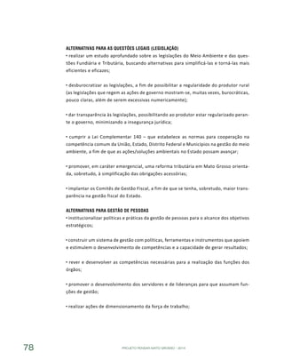 PROJETO PENSAR MATO GROSSO - 201478
Alternativas para as questões Legais (Legislação)
realizar um estudo aprofundado sobre as legislações do Meio Ambiente e das ques-
tões Fundiária e Tributária, buscando alternativas para simplificá-las e torná-las mais
eficientes e eficazes;
desburocratizar as legislações, a fim de possibilitar a regularidade do produtor rural
(as legislações que regem as ações de governo mostram-se, muitas vezes, burocráticas,
pouco claras, além de serem excessivas numericamente);
dar transparência às legislações, possibilitando ao produtor estar regularizado peran-
te o governo, minimizando a insegurança jurídica;
cumprir a Lei Complementar 140 – que estabelece as normas para cooperação na
competência comum da União, Estado, Distrito Federal e Municípios na gestão do meio
ambiente, a fim de que as ações/soluções ambientais no Estado possam avançar;
promover, em caráter emergencial, uma reforma tributária em Mato Grosso orienta-
da, sobretudo, à simplificação das obrigações acessórias;
implantar os Comitês de Gestão Fiscal, a fim de que se tenha, sobretudo, maior trans-
parência na gestão fiscal do Estado.
Alternativas para Gestão de Pessoas
institucionalizar políticas e práticas da gestão de pessoas para o alcance dos objetivos
estratégicos;
construir um sistema de gestão com políticas, ferramentas e instrumentos que apoiem
e estimulem o desenvolvimento de competências e a capacidade de gerar resultados;
rever e desenvolver as competências necessárias para a realização das funções dos
órgãos;
promover o desenvolvimento dos servidores e de lideranças para que assumam fun-
ções de gestão;
realizar ações de dimensionamento da força de trabalho;
 