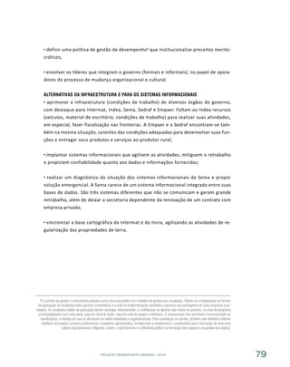 PROJETO PENSAR MATO GROSSO - 2014 79
definir uma política de gestão de desempenho6
que institucionalize preceitos merito-
cráticos;
envolver os líderes que integram o governo (formais e informais), no papel de apoia-
dores do processo de mudança organizacional e cultural.
Alternativas da Infraestrutura e para os Sistemas Informacionais
aprimorar a infraestrutura (condições de trabalho) de diversos órgãos do governo,
com destaque para Intermat, Indea, Sema, Sedraf e Empaer. Faltam ao Indea recursos
(veículos, material de escritório, condições de trabalho) para realizar suas atividades,
em especial, fazer fiscalização nas fronteiras. A Empaer e a Sedraf encontram-se tam-
bém na mesma situação, carentes das condições adequadas para desenvolver suas fun-
ções e entregar seus produtos e serviços ao produtor rural;
implantar sistemas informacionais que agilizem as atividades, mitiguem o retrabalho
e propiciem confiabilidade quanto aos dados e informações fornecidas;
realizar um diagnóstico da situação dos sistemas informacionais da Sema e propor
solução emergencial. A Sema carece de um sistema informacional integrado entre suas
bases de dados. São três sistemas diferentes que não se comunicam e geram grande
retrabalho, além de deixar a secretaria dependente da renovação de um contrato com
empresa privada;
sincronizar a base cartográfica da Intermat e do Incra, agilizando as atividades de re-
gularização das propriedades de terra.
6O contrato de gestão é a ferramenta adotada como uma boa prática em modelos de gestão para resultados. Refere-se à implantação de formas
de pactuação de resultados entre governo (contratante) e a rede de implementação (unidades e pessoas que participam) de cada programa (con-
tratado). Os resultados objeto da pactuação devem abranger, minimamente, a contribuição ao alcance das metas do governo, no nível de programa
(contratualizando com outra parte, seja em nível de órgão, seja em nível de equipe e indivíduo). A remuneração dos servidores é incrementada via
bonificações, à medida em que se alcancem as metas individuais e organizacionais. Para a evolução na carreira, também são definidos critérios
objetivos vinculados à postura profissional e resultados apresentados, fortalecendo a meritocracia e contribuindo para a formação de uma nova
cultura organizacional, mitigando, assim, o oportunismo e a influência política na formação das equipes e na gestão dos órgãos.
 