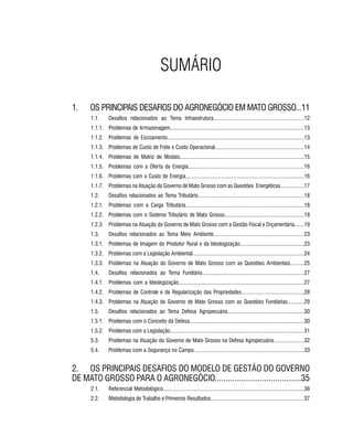 PROJETO PENSAR MATO GROSSO - 20148
1. 	 OS PRINCIPAIS DESAFIOS DO AGRONEGÓCIO EM MATO GROSSO...11
1.1.	 Desafios relacionados ao Tema Infraestrutura.................................................................12
1.1.1.	 Problemas de Armazenagem................................................................................................13
1.1.2.	 Problemas de Escoamento..................................................................................................13
1.1.3.	 Problemas de Custo de Frete e Custo Operacional................................................................14
1.1.4.	 Problemas de Matriz de Modais.........................................................................................15
1.1.5.	 Problemas com a Oferta de Energia...................................................................................16
1.1.6.	 Problemas com o Custo de Energia.....................................................................................16
1.1.7.	 Problemas na Atuação do Governo de Mato Grosso com as Questões Energéticas.................17
1.2.	 Desafios relacionados ao Tema Tributário............................................................................18
1.2.1.	 Problemas com a Carga Tributária.....................................................................................18
1.2.2.	 Problemas com o Sistema Tributário de Mato Grosso.........................................................18
1.2.3.	 Problemas na Atuação do Governo de Mato Grosso com a Gestão Fiscal e Orçamentária.......19
1.3.	 Desafios relacionados ao Tema Meio Ambiente.................................................................23
1.3.1.	 Problemas de Imagem do Produtor Rural e da Ideologização..............................................23
1.3.2.	 Problemas com a Legislação Ambiental................................................................................24
1.3.3.	 Problemas na Atuação do Governo de Mato Grosso com as Questões Ambientais..........25
1.4.	 Desafios relacionados ao Tema Fundiário.........................................................................27
1.4.1.	 Problemas com a Ideologização..........................................................................................27
1.4.2.	 Problemas de Controle e de Regularização das Propriedades.............................................28
1.4.3.	 Problemas na Atuação do Governo de Mato Grosso com as Questões Fundiárias............29
1.5.	 Desafios relacionados ao Tema Defesa Agropecuária.......................................................30
1.5.1.	 Problemas com o Conceito da Defesa..................................................................................30
1.5.2.	 Problemas com a Legislação................................................................................................31
5.3.	 Problemas na Atuação do Governo de Mato Grosso na Defesa Agropecuária......................32
5.4.	 Problemas com a Segurança no Campo...............................................................................33
2.	 OS PRINCIPAIS DESAFIOS DO MODELO DE GESTÃO DO GOVERNO
DE MATO GROSSO PARA O AGRONEGÓCIO........................................35
2.1.	 Referencial Metodológico.....................................................................................................36
2.2.	 Metodologia de Trabalho e Primeiros Resultados...................................................................37
SUMÁRIO
 
