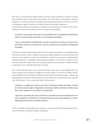 PROJETO PENSAR MATO GROSSO - 2014 81
Para tanto, a Central de Resultados deveria monitorar ações do governo e avaliar o alcance
de resultados; prestar informação aos gestores e à comunidade; (re)programar projetos,
programas, iniciativas; coordenar equipes responsáveis pelos projetos e processos prioritá-
rios do governo; gerar insumo para redirecionamento das ações de governo.
Como forma de ampliar a transparência do governo, recomenda-se a criação e instituciona-
lização de uma Sala de Situação, que teria as seguintes atribuições:
funcionar como espaço destinado ao acompanhamento e divulgação da evolução de
todas as iniciativas governamentais e dos resultados alcançados;
servir como instância de deliberação, valendo-se de ações corretivas, punitivas e com-
pensatórias, de forma a estimular os conceitos e práticas de uma gestão orientada para
resultados.
A adoção da Central de Resultados e da Sala de Situação visa aumentar a capacidade de go-
vernança do Estado, a partir do gerenciamento das ações de governo e da rede de parceiros
externos. Visa também aumentar a transparência, a partir de uma postura mobilizadora e
compartilhada com a sociedade e demais poderes públicos. O foco não é a coleta e o pro-
cessamento da informação, mas, sim, sua qualificação para uso posterior, contribuindo para
as decisões e para a redução do tempo de reação.
Seja a Central de Resultados, seja a Sala de Situação, não suprem a necessidade de se ter
maior atuação e participação dos órgãos de controle (externo e interno) em Mato Grosso.
As atividades de monitoramento e avaliação feitas pela Central de Resultados, no geral, sob
coordenação da Secretaria de Planejamento, têm o efeito de complementar esse controle,
mas não de supri-lo. De tal modo que Mato Grosso precisa:
fortalecer os órgãos de controle, tais como: Controladoria-Geral do Estado, Tribunal
de Contas estadual, Agência Reguladora dos Serviços Públicos, Ministério Público esta-
dual, Poder Legislativo e sociedade civil organizada;
aprimorar a prestação de contas do Estado e a dinâmica de responsabilização entre os
atores do governo, ampliando o comprometimento por parte dos cidadãos e a respon-
sabilização por parte dos servidores públicos.
Por fim, é também recomendável que o governo, por meio da Seplan (responsável pela Cen-
tral de Resultados e Sala de Situação), estabeleça:
 