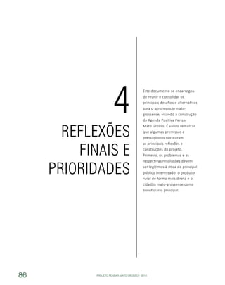 PROJETO PENSAR MATO GROSSO - 201486
Este documento se encarregou
de reunir e consolidar os
principais desafios e alternativas
para o agronegócio mato-
grossense, visando à construção
da Agenda Positiva Pensar
Mato Grosso. É válido remarcar
que algumas premissas e
pressupostos nortearam
as principais reflexões e
construções do projeto.
Primeiro, os problemas e as
respectivas resoluções devem
ser legítimos à ótica do principal
público interessado: o produtor
rural de forma mais direta e o
cidadão mato-grossense como
beneficiário principal.
REFLEXÕES
FINAIS E
PRIORIDADES
4
 