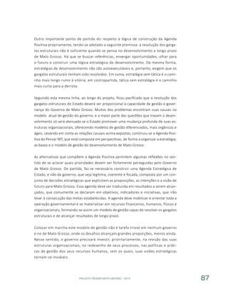 PROJETO PENSAR MATO GROSSO - 2014 87
Outro importante ponto de partida diz respeito à lógica de construção da Agenda
Positiva propriamente, tendo-se adotado a seguinte premissa: a resolução dos garga-
los estruturais não é suficiente quando se pensa no desenvolvimento a longo prazo
de Mato Grosso. Há que se buscar referências, enxergar oportunidades, olhar para
o futuro e construir uma lógica estratégica de desenvolvimento. Da mesma forma,
estratégias de desenvolvimento não são autoexecutáveis e, portanto, exigem que os
gargalos estruturais tenham sido resolvidos. Em suma, estratégia sem tática é o cami-
nho mais longo rumo à vitória; em contrapartida, tática sem estratégia é o caminho
mais curto para a derrota.
Seguindo esta mesma linha, ao longo do projeto, ficou pacificado que a resolução dos
gargalos estruturais do Estado deverá ser proporcional à capacidade de gestão e gover-
nança do Governo de Mato Grosso. Muitos dos problemas encontram suas causas no
modelo atual de gestão do governo, e a maior parte das questões que travam o desen-
volvimento só será atenuada se o Estado promover uma mudança profunda de suas es-
truturas organizacionais, oferecendo modelos de gestão diferenciados, mais orgânicos e
ágeis. Levando em conta as relações causais acima expostas, construiu-se a Agenda Posi-
tiva do Pensar MT, que está composta em perspectivas, de forma a organizar a estratégia,
as bases e o modelo de gestão do desenvolvimento de Mato Grosso.
As alternativas que compõem a Agenda Positiva permitem algumas reflexões no sen-
tido de se aclarar quais prioridades devem ser fortemente perseguidas pelo Governo
de Mato Grosso. De partida, faz-se necessário construir uma Agenda Estratégica de
Estado, e não de governo, que seja legítima, coerente e focada, composta por um con-
junto de decisões estratégicas que explicitem as proposições, as intenções e a visão de
futuro para Mato Grosso. Essa agenda deve ser traduzida em resultados a serem alcan-
çados, que comumente se declaram em objetivos, indicadores e iniciativas, que irão
levar à consecução das metas estabelecidas. A agenda deve mobilizar e orientar toda a
operação governamental e se materializar em recursos financeiros, humanos, físicos e
organizacionais, formando-se assim um modelo de gestão capaz de resolver os gargalos
estruturais e de alcançar resultados de longo prazo.
Colocar em marcha este modelo de gestão não é tarefa trivial em nenhum governo
e no de Mato Grosso, onde os desafios alcançam grandes proporções, menos ainda.
Nesse sentido, o governo precisará investir, prioritariamente, na revisão das suas
estruturas organizacionais, no redesenho de seus processos, nas políticas e práti-
cas de gestão dos seus recursos humanos, sem os quais, suas visões estratégicas
tornam-se inviáveis.
 