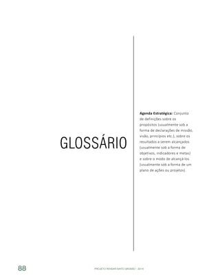 PROJETO PENSAR MATO GROSSO - 201488
Agenda Estratégica: Conjunto
de definições sobre os
propósitos (usualmente sob a
forma de declarações de missão,
visão, princípios etc.), sobre os
resultados a serem alcançados
(usualmente sob a forma de
objetivos, indicadores e metas)
e sobre o modo de alcançá-los
(usualmente sob a forma de um
plano de ações ou projetos).
GLOSSÁRIO
 