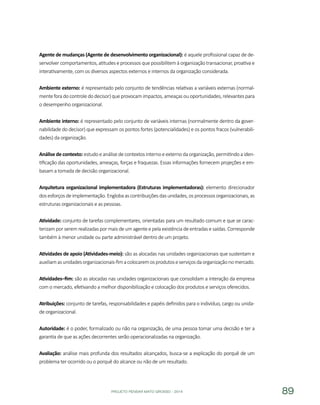 PROJETO PENSAR MATO GROSSO - 2014 89
Agente de mudanças (Agente de desenvolvimento organizacional): é aquele profissional capaz de de-
senvolver comportamentos, atitudes e processos que possibilitem à organização transacionar, proativa e
interativamente, com os diversos aspectos externos e internos da organização considerada.
Ambiente externo: é representado pelo conjunto de tendências relativas a variáveis externas (normal-
menteforadocontroledodecisor)queprovocamimpactos,ameaçasouoportunidades,relevantespara
o desempenho organizacional.
Ambiente interno: é representado pelo conjunto de variáveis internas (normalmente dentro da gover-
nabilidade do decisor) que expressam os pontos fortes (potencialidades) e os pontos fracos (vulnerabili-
dades) da organização.
Análise de contexto: estudo e análise de contextos interno e externo da organização, permitindo a iden-
tificação das oportunidades, ameaças, forças e fraquezas. Essas informações fornecem projeções e em-
basam a tomada de decisão organizacional.
Arquitetura organizacional implementadora (Estruturas implementadoras): elemento direcionador
dosesforçosdeimplementação.Englobaascontribuiçõesdasunidades,osprocessosorganizacionais,as
estruturas organizacionais e as pessoas.
Atividade: conjunto de tarefas complementares, orientadas para um resultado comum e que se carac-
terizam por serem realizadas por mais de um agente e pela existência de entradas e saídas. Corresponde
também à menor unidade ou parte administrável dentro de um projeto.
Atividades de apoio (Atividades-meio): são as alocadas nas unidades organizacionais que sustentam e
auxiliamasunidadesorganizacionais-fimacolocaremosprodutoseserviçosdaorganizaçãonomercado.
Atividades–fim: são as alocadas nas unidades organizacionais que consolidam a interação da empresa
com o mercado, efetivando a melhor disponibilização e colocação dos produtos e serviços oferecidos.
Atribuições: conjunto de tarefas, responsabilidades e papéis definidos para o indivíduo, cargo ou unida-
de organizacional.
Autoridade: é o poder, formalizado ou não na organização, de uma pessoa tomar uma decisão e ter a
garantia de que as ações decorrentes serão operacionalizadas na organização.
Avaliação: análise mais profunda dos resultados alcançados, busca-se a explicação do porquê de um
problema ter ocorrido ou o porquê do alcance ou não de um resultado.
 