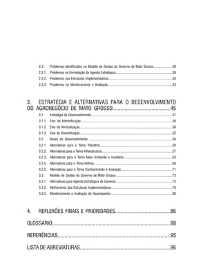 PROJETO PENSAR MATO GROSSO - 2014 9
2.3.	 Problemas Identificados no Modelo de Gestão do Governo de Mato Grosso......................39
2.3.1.	 Problemas na Formulação da Agenda Estratégica.................................................................39
2.3.2.	 Problemas nas Estruturas Implementadoras.........................................................................40
2.3.3.	 Problemas no Monitoramento e Avaliação..........................................................................43
3.	 ESTRATÉGIA E ALTERNATIVAS PARA O DESENVOLVIMENTO
DO AGRONEGÓCIO DE MATO GROSSO...........................................45
3.1.	 Estratégia de Desenvolvimento.............................................................................................47
3.1.1.	 Eixo da Intensificação.........................................................................................................48
3.1.2.	 Eixo da Verticalização..........................................................................................................50
3.1.3.	 Eixo da Diversificação..........................................................................................................52
3.2.	 Bases do Desenvolvimento.................................................................................................56
3.2.1.	 Alternativas para o Tema Tributário...................................................................................56
3.2.2.	 Alternativas para o Tema Infraestrutura.................................................................................57
3.2.3.	 Alternativas para o Tema Meio Ambiente e Fundiário........................................................63
3.2.4.	 Alternativas para o Tema Defesa..........................................................................................68
3.2.5.	 Alternativas para o Tema Conhecimento e Inovação...........................................................71
3.3.	 Modelo de Gestão do Governo de Mato Grosso.................................................................73
3.3.1.	 Alternativas para Agenda Estratégica de Governo.................................................................75
3.3.2.	 Alinhamento das Estruturas Implementadoras......................................................................76
3.3.3.	 Monitoramento e Avaliação do Desempenho.......................................................................80
4.	 REFLEXÕES FINAIS E PRIORIDADES.........................................86
GLOSSÁRIO.......................................................................................88
REFERÊNCIAS................................................................................95
LISTA DE ABREVIATURAS...................................................................96
 