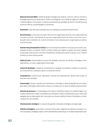 PROJETO PENSAR MATO GROSSO - 201490
Balanced Scorecard (BSC): modelo de gestão estratégica que explicita, comunica, alinha e monitora a
estratégia organizacional, traduzindo a missão e a estratégia de uma unidade de negócio em objetivos e
medidas tangíveis e mensuráveis. Incorpora as perspectivas da sociedade, do cliente ou beneficiário, dos
processos internos, de aprendizagem e crescimento.
Benchmark: índice arbitrado e aceitável para uma avaliação comparativa de desempenho.
Benchmarking: é o processo de análise referencial da organização perante outras organizações do
mercado, incluindo o aprendizado do que essas organizações fazem de melhor, bem como a incor-
poração dessas realidades de maneira otimizada e mais vantajosa para a organização que aplicou
o benchmarking.
Brainstorming (Tempestade de ideias): técnica de solução de problemas em grupo que aumenta a par-
ticipação de todos os membros. Colhem-se todas as ideias que surgirem no grupo, sem serem avaliadas
ou discutidas neste primeiro momento. Procedimento utilizado para auxiliar um grupo a criar o máximo
de ideias no menor tempo possível.
Cadeia de valor: representação do conjunto de atividades, processos, de relevância estratégica e inter-
dependentes, nos quais a organização se decompõe.
Central de Resultados: unidade de monitoramento e avaliação, incumbida de coordenar os processos
de monitoramento e avaliação e operar um painel de controle.
Competências: conhecimento, habilidade e atitude para desempenhar determinada função ou
executar certa atividade.
Comunicação: processo interativo de entendimento, assimilação e operacionalização de uma mensa-
gem (dado, informação, ordem) entre o emissor e o receptor por um canal, em determinado momento.
Desenho de processos: é a metodologia estruturada em identificar, ordenar em sequência lógica e oti-
mizada, implementar e avaliar as atividades que contribuem, direta ou indiretamente, para o maior valor
agregado para as organizações, bem como para seus diversos públicos (clientes, fornecedores, servido-
res, governos, comunidade).
Direcionamento estratégico: é o conjunto das grandes orientações estratégicas da organização.
Diretrizes estratégicas: representam o conjunto estruturado e integrado dos objetivos (resultados a se-
remalcançados),estratégias(açõesaseremdesenvolvidasparaalcançarosresultadosesperados)epolí-
 