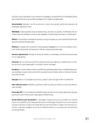 PROJETO PENSAR MATO GROSSO - 2014 91
ticas (leis a serem respeitadas e que sustentam as estratégias), correspondendo às sustentações básicas
para o desenvolvimento das questões estratégicas e dos negócios da organização.
Economicidade: obtenção e uso de recursos com o menor ônus possível, dentro dos requisitos e da
quantidade exigida de insumos.
Efetividade: impactos gerados pelos produtos/serviços, processos ou projetos. A efetividade está vin-
culada ao grau de satisfação ou ainda ao valor agregado, à transformação produzida no contexto geral.
Eficácia:éaquantidadeequalidadedeprodutoseserviçosentreguesaousuário(beneficiáriodiretodos
produtos e serviços da organização).
Eficiência: é a relação entre os produtos e serviços gerados (outputs) com os insumos utilizados, na bus-
ca do melhor desempenho dos processos, medindo o esforço de transformação.
Estrutura organizacional: definição de divisão de trabalho e coordenação, normalmente representada
em um organograma.
Estruturas: são um conjunto recorrente de relacionamentos que organizam o trabalho entre os mem-
bros de uma ou várias organizações. Sua função é realizar a estratégia.
Excelência: é a conformidade a critérios e padrões de qualidade/excelência para a realização dos proces-
sos, atividades e projetos na busca da melhor execução e economicidade, sendo um elemento transver-
sal à cadeia de valor.
Execução: Refere-se à realização dos processos, projetos e planos de ação conforme estabelecido.
Fator crítico de sucesso: atividade, ou elemento, chave no sucesso ou fracasso no alcance de determi-
nado resultado.
Fórum Agro MT: é uma iniciativa das entidades Famato, Acrimat, Acrismat, Ampa, Aprosmat e Aprosoja
que buscam juntas melhorias para o agronegócio de Mato Grosso.
Gestão Matricial para Resultados®: a abordagem de governança para resultados do Instituto
Publix é uma plataforma de integração de diversas metodologias de gestão para a construção de
soluções específicas. A lógica da Gestão Matricial para Resultados é integrar três elementos es-
senciais: a agenda estratégica; as estruturas implementadoras; e os arranjos de monitoramento
e avaliação (M&A).
 