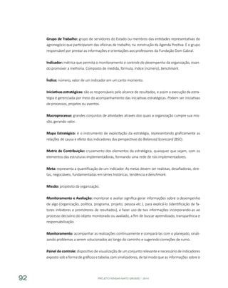 PROJETO PENSAR MATO GROSSO - 201492
Grupo de Trabalho: grupo de servidores do Estado ou membros das entidades representativas do
agronegócio que participaram das oficinas de trabalho, na construção da Agenda Positiva. É o grupo
responsável por prestar as informações e orientações aos professores da Fundação Dom Cabral.
Indicador: métrica que permita o monitoramento e controle do desempenho da organização, visan-
do promover a melhoria. Composto de medida, fórmula, índice (número), benchmark.
Índice: número, valor de um indicador em um certo momento.
Iniciativas estratégicas: são as responsáveis pelo alcance de resultados, e assim a execução da estra-
tégia é gerenciada por meio do acompanhamento das iniciativas estratégicas. Podem ser iniciativas
de processos, projetos ou eventos.
Macroprocesso: grandes conjuntos de atividades através dos quais a organização cumpre sua mis-
são, gerando valor.
Mapa Estratégico: é o instrumento de explicitação da estratégia, representando graficamente as
relações de causa e efeito dos indicadores das perspectivas do Balanced Scorecard (BSC).
Matriz de Contribuição: cruzamento dos elementos da estratégica, quaisquer que sejam, com os
elementos das estruturas implementadoras, formando uma rede de nós implementadores.
Meta: representa a quantificação de um indicador. As metas devem ser realistas, desafiadoras, dire-
tas, negociáveis, fundamentadas em séries históricas, tendência e benchmark.
Missão: propósito da organização.
Monitoramento e Avaliação: monitorar e avaliar significa gerar informações sobre o desempenho
de algo (organização, política, programa, projeto, pessoa etc.), para explicá-lo (identificação de fa-
tores inibidores e promotores de resultados), e fazer uso de tais informações incorporando-as ao
processo decisório do objeto monitorado ou avaliado, a fim de buscar aprendizado, transparência e
responsabilização.
Monitoramento: acompanhar as realizações continuamente e compará-las com o planejado, sinali-
zando problemas a serem solucionados ao longo do caminho e sugerindo correções de rumo.
Painel de controle: dispositivo de visualização de um conjunto relevante e necessário de indicadores
exposto sob a forma de gráficos e tabelas com sinalizadores, de tal modo que as informações sobre o
 