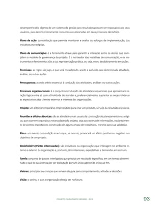PROJETO PENSAR MATO GROSSO - 2014 93
desempenho dos objetos de um sistema de gestão para resultados possam ser repassadas aos seus
usuários, para serem prontamente consumidas e absorvidas em seus processos decisórios.
Plano de ação: consolidação que permite monitorar e avaliar os esforços de implementação, das
iniciativas estratégicas.
Plano de comunicação: é a ferramenta-chave para garantir a interação entre os atores que com-
põem o modelo de governança do projeto. É o norteador das iniciativas de comunicação, e os ins-
trumentos e ferramentas são a sua representação prática, ou seja, o seu desdobramento em ações.
Premissas: as regras do jogo, o que será considerado, aceito e excluído para determinada atividade,
análise, ou outras ações.
Pressupostos: acordo prévio essencial à condução das atividades, análises ou outras ações.
Processos organizacionais: é o conjunto estruturado de atividades sequenciais que apresentam re-
lação lógica entre si, com a finalidade de atender e, preferencialmente, suplantar as necessidades e
as expectativas dos clientes externos e internos das organizações.
Projeto: um esforço temporário empreendido para criar um produto, serviço ou resultado exclusivo.
Reuniões e oficinas técnicas: são as atividades mais usuais da construção do planejamento estratégi-
co, que ocorrem segundo as necessidades do projeto, seja para coleta de informações, esclarecimen-
to de pontos importantes, construção de alguma etapa de trabalho ou mesmo para sua validação.
Risco: um evento ou condição incerta que, se ocorrer, provocará um efeito positivo ou negativo nos
objetivos de um projeto.
Stakeholders (Partes interessadas): são indivíduos ou organizações que interagem no ambiente in-
terno e externo da organização e, portanto, têm interesses, expectativas e demandas em comum.
Tarefa: conjunto de passos interligados que produz um resultado específico, em um tempo determi-
nado e que se caracteriza por ser executado por um único agente do início ao fim.
Valores: princípios ou crenças que servem de guia para comportamento, atitudes e decisões.
Visão: o sonho, o que a organização deseja ser no futuro.
 