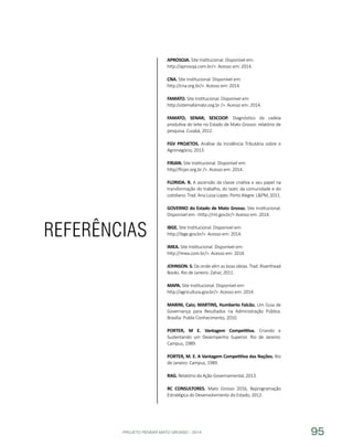 PROJETO PENSAR MATO GROSSO - 2014 95
REFERÊNCIAS
APROSOJA. Site Institucional. Disponível em:
http://aprosoja.com.br/>. Acesso em: 2014.
CNA. Site Institucional. Disponível em:
http://cna.org.br/>. Acesso em: 2014.
FAMATO. Site Institucional. Disponível em:
http:/sistemafamato.org.br />. Acesso em: 2014.
FAMATO; SENAR; SESCOOP. Diagnóstico da cadeia
produtiva do leite no Estado de Mato Grosso: relatório de
pesquisa. Cuiabá, 2012.
FGV PROJETOS. Análise da Incidência Tributária sobre o
Agronegócio, 2013.
FIRJAN. Site Institucional. Disponível em:
http//firjan.org.br />. Acesso em: 2014.
FLORIDA. R. A ascensão da classe criativa e seu papel na
transformação do trabalho, do lazer, da comunidade e do
cotidiano.Trad.AnaLuizaLopes.PortoAlegre:L&PM,2011.
GOVERNO do Estado de Mato Grosso. Site Institucional.
Disponível em: <http://mt.gov.br/> Acesso em: 2014.
IBGE. Site Institucional. Disponível em:
http://ibge.gov.br/>. Acesso em: 2014.
IMEA. Site Institucional. Disponível em:
http://imea.com.br/>. Acesso em: 2014.
JOHNSON. S. De onde vêm as boas ideias. Trad. Riverthead
Books. Rio de Janeiro: Zahar, 2011.
MAPA. Site Institucional. Disponível em:
http://agricultura.gov.br/>. Acesso em: 2014.
MARINI, Caio; MARTINS, Humberto Falcão. Um Guia de
Governança para Resultados na Administração Pública.
Brasília: Publix Conhecimento, 2010.
PORTER, M E. Vantagem Competitiva. Criando e
Sustentando um Desempenho Superior. Rio de Janeiro:
Campus, 1989.
PORTER, M. E. A Vantagem Competitiva das Nações. Rio
de Janeiro: Campus, 1989.
RAG. Relatório da Ação Governamental, 2013.
RC CONSULTORES. Mato Grosso 2016, Reprogramação
Estratégica do Desenvolvimento do Estado, 2012.
 