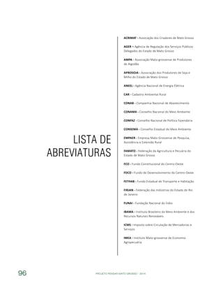 PROJETO PENSAR MATO GROSSO - 201496
Lista de
Abreviaturas
ACRIMAT - Associação dos Criadores de Mato Grosso
AGER – Agência de Regulação dos Serviços Públicos
Delegados do Estado de Mato Grosso
AMPA - Associação Mato-grossense de Produtores
de Algodão
APROSOJA - Associação dos Produtores de Soja e
Milho do Estado de Mato Grosso
ANEEL - Agência Nacional de Energia Elétrica
CAR - Cadastro Ambiental Rural
CONAB - Companhia Nacional de Abastecimento
CONAMA - Conselho Nacional do Meio Ambiente
CONFAZ - Conselho Nacional de Política Fazendária
CONSEMA - Conselho Estadual do Meio Ambiente
EMPAER - Empresa Mato-Grossense de Pesquisa,
Assistência e Extensão Rural
FAMATO - Federação da Agricultura e Pecuária do
Estado de Mato Grosso
FCO - Fundo Constitucional do Centro-Oeste
FDCO - Fundo de Desenvolvimento do Centro-Oeste
FETHAB - Fundo Estadual de Transporte e Habitação
FIRJAN - Federação das Indústrias do Estado do Rio
de Janeiro
FUNAI - Fundação Nacional do Índio
IBAMA - Instituto Brasileiro do Meio Ambiente e dos
Recursos Naturais Renováveis
ICMS - Imposto sobre Circulação de Mercadorias e
Serviços
IMEA - Instituto Mato-grossense de Economia
Agropecuária
 