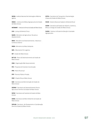 PROJETO PENSAR MATO GROSSO - 2014 97
INCRA - Instituto Nacional de Colonização e Reforma
Agrária
INDEA - Instituto de Defesa Agropecuária do Estado
de Mato Grosso
INTERMAT - Instituto de Terras do Estado de Mato Grosso
LAU - Licença Ambiental Única
MAPA - Ministério da Agricultura, Pecuária e
Abastecimento
MDIC - Ministério do Desenvolvimento, Indústria e
Comércio Exterior
MMA - Ministério do Meio Ambiente
MPL - Movimento Pró-Logística
MT - Estado de Mato Grosso
MT+20 - Plano de Desenvolvimento do Estado de
Mato Grosso
ONG - Organização Não Governamental
PEC - Proposta de Emenda à Constituição
PPA - Plano Plurianual
PPP - Parceira Público-Privada
PMT - Projeto Pensar Mato Grosso
SAD - Secretaria de Administração do Estado de
Mato Grosso
SEDRAF - Secretaria de Desenvolvimento Rural e
Agricultura Familiar do Estado de Mato Grosso
SEFAZ - Secretaria de Fazenda do Estado de Mato
Grosso
SEMA - Secretaria de Meio Ambiente do Estado de
Mato Grosso
SEPLAN - Secretaria de Planejamento e Coordenação
Geral do Estado de Mato Grosso
SETPU - Secretaria de Transporte e Pavimentação
Urbana do Estado de Mato Grosso
SICAR - Sistema Nacional Cadastro Ambiental Rural
SICME - Secretaria de Estado de Indústria, Comércio,
Minas e Energia do Estado de Mato Grosso
SUASA - Sistema Unificado de Atenção à Sanidade
Agropecuária
 