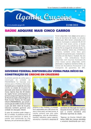 www.cruzeiro.sp.gov.br                                                              22/08/2011

SAÚDE ADQUIRE MAIS CINCO CARROS
                                                                       Foram adquiridos mais cinco carros para a
                                                                       frota da Secretaria de Saúde, os veículos
                                                                       modelo gol, 0Km foram comprados com
                                                                       recursos municipais e custaram R$ 24 mil
                                                                       cada.Com mais esses carros, a Saúde
                                                                       caminha para auto-suficiência de frota,
                                                                       pondo fim ao aluguel de veículos.Ainda no
                                                                       primeiro semestre deste ano, a Prefeitura
                                                                       comprou também cinco Vans para
                                                                       transporte de pacientes para tratamento e
                                                                       consultas em São Paulo e Taubaté. No ano
                                                                       passado,      três ambulâncias foram
                                                                       adquiridas com recursos municipais.Os
                                                                       cinco novos carros adquiridos serão
                                                                       destinados a Vigilância Sanitária (VISA), ao
                                                                       Centro de Assistência Psicosocial e ao
                                                                       transporte de pacientes do ARE.

GOVERNO FEDERAL DISPONIBILIZA VERBA PARA INÍCIO DA
GOVERNO                       VERBA PARA        DA
CONSTRUÇÃO DE CRECHE EM CRUZEIRO
A primeira parcela da verba para a
construção da unidade do
PROINFÂNCIA foi liberada esta
semana para a Prefeitura Municipal.
O projeto para a criação de uma nova
creche na cidade de Cruzeiro foi
aprovado pelo Governo Federal em
março. Apenas duas das 39 cidades
da região foram contempladas na
primeira etapa do Programa Nacional
de Reestruturação e Aparelhagem da
Rede Escolar Pública de Educação
Infantil (PROINFÂNCIA), que prevê a
construção de 6.000 creches em todo
o país até 2014. Além de Cruzeiro,
Ubatuba também ganhará uma             próximo à Rua Taubaté. A unidade       secretário de Educação de Cruzeiro,
unidade de educação infantil.          terá capacidade para 240 alunos de     Eduardo Ferreira de Castro, afirmou
                                       zero a cinco anos, em dois turnos. A   que a creche atenderá uma
O valor do convênio pode chegar a
                                       creche contará com oito salas          demanda reprimida da cidade.
R$ 1,4 milhão. A prefeitura terá 18
                                       pedagógicas, sala de informática,
meses para executar as obras. A                                               “Apenas no Ensino Infantil não
                                       cozinha, refeitório, pátio coberto,
creche será construída na Vila                                                temos 100% das crianças atendidas
                                       secretaria e banheiro adaptado.O
Romana, em um terreno de 1200 m²,                                             e estamos batalhando por isso”,
 