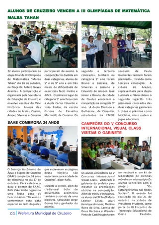 ALUNOS DE CRUZEIRO VENCEM A III OLIMPÍADAS DE MATEMÁTICA
ALUNOS    CRUZEIR
            UZEIRO              OLIMPÍADAS    MATEMÁTICA
MALBA TAHAN
MALBA




22 alunos participaram da      participaram do evento. A      segundo      e    terceiro    Joaquim       de     Paula
etapa final da III Olimpíada   competição foi dividida em     colocados, também na          Guimarães também foram
de Matemática “Malba           duas categorias, alunos de     categoria 5° ano foram        premiados , ficando coma
Tahan” dia 26 de outubro,      5° e de 9° ano e em três       Bruno e Lorrane, de           terceira colocação.      A
na Praça Dr. Antero Neves      níveis de dificuldade de       Silveiras e Josiane e         cidade      de     Arapeí,
Arantes. A competição é        exercícios fácil, médio e      Eduardo de Arapeí. José       representada pela dupla
organizada pela Secretaria     difícil. O primeiro lugar da   Júnior e Daiana, da cidade    Lucimara e Flávio obteve o
de Educação de Cruzeiro e      categoria 5° ano ficou com     de Queluz venceram a          segundo lugar.Os três
envolve escolas do Vale        a dupla Carlos Eduardo e       competição na categoria 9°    primeiros colocados das
Histórico. Alunos das          João Pedro, da escola          ano. A dupla Thalison e       duas categorias ganharam
cidades de Areias, Queluz,     Girlene de Carvalho            Gulherme, de Cruzeiro,        troféus e prêmios como
Arapeí, Silveiras e Cruzeiro   Martinolli, de Cruzeiro. Os    estudantes da EMEIF           bicicletas, micro system e
                                                                                            jogos educativos.
SAAE COMEMORA 34 ANOS                                         CAMPEÕES DO V CONCURSO
                                                              INTERNACIONAL VISUAL CLASS
                                                              VISITAM O GABINETE




O Serviço Autônomo de          que escreveram as páginas
Água e Esgoto de Cruzeiro      desta      história     tão    Os alunos vencedores do V     um netbook e um kit de
(SAAE) completou 34 anos       importante para a cidade de    Concurso Internacional        laboratório de ciências
de existência no dia 27 de     Cruzeiro”, disse Rafic.        Visual Class, visitaram o     móvel e um microscópio.Os
outubro. Para celebrar a                                      gabiente da prefeita para     alunos venceram com o
data o diretor do SAAE,        Durante o evento, além do      mostrar as premiações         projeto               “Os
Rafic Zake Simão organizou     tradicional    bolo     de     obtidas na competição.        Estrangeirismos nas Redes
uma festa para os              aniversário aconteceu          Além de troféu e medalhas,    Sociais”. O evento foi
funcionários.“Devemos          também o sorteio de uma        os alunos da EM Profª Maria   realizado no dia 21 de
comemorar esta data            bicicleta. Sebastião Jorge     Leonor     Costa,     Louri   outubro na cidade de
especial ao lado daqueles      Gomes foi o ganhador do        Henrique Antunes, Melânia     Presidente Prudente, como
                               prêmio.                        Raira da Silva, Larissa de    parte do III Encontro de
                                                              Deus Barbosa e Weudes         Tecnologia Educacional do
  03 Prefeitura Municipal de Cruzeiro                         Pinto de Castilho ganharam    Oeste            Paulista.
 