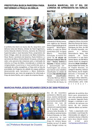 PREFEITURA BUSCA PARCERIA PARA                                 BANDA MARCIAL DO 5º BIL DE
REFORMAR A PRAÇA DA BÍBLIA                                    LORENA SE APRESENTA NA IGREJA
                                                              MATRIZ




                                                              A Banda do 5º Bil de Lorena,    categoria crônica, da escola
                                                              com regência do Tenente         Marcínio Pereira de Castro;
                                                              Ávila e organização geral do    Leonardo de Paula Lemes
A prefeita Ana Karin se reuniu dia 25, terça-feira com        Sargento      Washington,       Rodrigues da Silva, da EM
Adriano Celso de Oliveira, diretor da Total Engenharia,       brilhou na noite da última      Dr. Arnolfo Azevedo, em
Carlos Eduardo Silvério Ferreira, Gerente do Villarreal       quinta-feira (27), na Igreja    poesia       e      Harlem
Supermercados e José Donizete Pinto, proprietário do          Matriz           Imaculada      Notoroberto Neto, EM
Posto Village, além do secretario de Meio Ambiente,           Conceição. O evento faz         Joaquim        de     Paula
Oscar Buturi, secretario de Governo, Paulo Antônio e a        parte da IX edição do           Guimarães II e Jad Tayla
secretaria de Obras, Cristina Biondi. Em pauta, a discussão   Concurso Cultural Sítio do      Santos Neves, da EM Maria
sobre uma parceria das empresas para a realização da          Juca – Poesia, Crônica e        Leonor Costa na categoria
reforma na Praça da Bíblia. Considerada o símbolo da          Desenho. A Banda realizou       desenho.Rede Estadual:
relegiosidade cruzeirense e local prefeirido para a           a apresentação em               Bruno Rafael Val Fontes, da
realização de cultos evangélicos, a Praça está na lista de    homenagem aos alunos            EE Virgílio Antunes, na
prioridades do Programa de adoção de espaço públicos          que tiveram seus trabalhos      categoria desenho; Patrícia
desenvolvido pela Secretaria e Meio Ambiente.                 classificados na cidade de      Silva Ramos, da EE Virgílio
Recentemente, por meio do programa foi reformada a            Cruzeiro.Na rede Municipal      Antunes e Fernanda de
Praça da Santa Cecília, com o apoio da empresa Revest.        foram         classificados     Oliveira, da EE José
                                                               Amanda Melissa Ribeiro         Rodrigues Alves Sobrinho,
                                                              Tavares e Joana Sabrina         na categoria crônica foram
                                                              Ferreira Reis de Souza, na      selecionados pela rede
                                                                                              e s t a d u a l .

MARCHA PARA JESUS REUNIRÁ CERCA DE 3000 PESSOAS

                                                              Dia 15 de novembro              gabinete da prefeita Ana
                                                              aontecerá a Marcha para         Karin para presenteá-la
                                                              Jesus, evento coordenado        com uma camiseta alusiva
                                                              pelo pastor Paulo Rangel        ao evento. Segundo Paulo
                                                              que reunirá cerca de 300 mil    Rangel, a intenção é unir
                                                              pessoas nas ruas de             milhares de pessoas em
                                                              Cruzeiro. . A marcha            torno de um mesmo
                                                              contará com a apresentação      objetivo Adorar ao Senhor.
                                                              de 8 bandas, além da
                                                              cantora Kelly Brandão. O         Toda a população está
                                                              trio elétrico sairá do Centro   convidada a participar.Os
                                                              Cultural Rotunda, às 14hs,      interessados em adquirir a
                                                              e percorrera as ruas            camiseta alusiva à Marcha
                                                              centrais da cidade até a        para Jesus devem enviar
                                                              Praça Dr. Antero Neves          um        e-mail        para
                                                              Arantes, na rua 7. O pastor     marchaparajesuscrz@hotmail.com
   05 Prefeitura Municipal de Cruzeiro                        Paulo Rangel esteve no
 