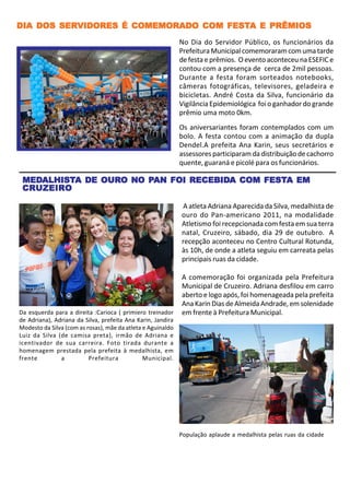 DIA DOS SERVIDORES É COMEMORADO COM FESTA E PRÊMIOS
        SERVIDORES                  FESTA
                                                             No Dia do Servidor Público, os funcionários da
                                                             Prefeitura Municipal comemoraram com uma tarde
                                                             de festa e prêmios. O evento aconteceu na ESEFIC e
                                                             contou com a presença de cerca de 2mil pessoas.
                                                             Durante a festa foram sorteados notebooks,
                                                             câmeras fotográficas, televisores, geladeira e
                                                             bicicletas. André Costa da Silva, funcionário da
                                                             Vigilância Epidemiológica foi o ganhador do grande
                                                             prêmio uma moto 0km.
                                                             Os aniversariantes foram contemplados com um
                                                             bolo. A festa contou com a animação da dupla
                                                             Dendel.A prefeita Ana Karin, seus secretários e
                                                             assessores participaram da distribuição de cachorro
                                                             quente, guaraná e picolé para os funcionários.

 MEDALHISTA DE OURO NO PAN FOI RECEBIDA COM FESTA EM
 MEDALHIST
    ALHISTA    OURO    PAN     RECEBIDA     FESTA
 CRUZEIRO

                                                             A atleta Adriana Aparecida da Silva, medalhista de
                                                             ouro do Pan-americano 2011, na modalidade
                                                             Atletismo foi recepcionada com festa em sua terra
                                                             natal, Cruzeiro, sábado, dia 29 de outubro. A
                                                             recepção aconteceu no Centro Cultural Rotunda,
                                                             às 10h, de onde a atleta seguiu em carreata pelas
                                                             principais ruas da cidade.

                                                             A comemoração foi organizada pela Prefeitura
                                                             Municipal de Cruzeiro. Adriana desfilou em carro
                                                             aberto e logo após, foi homenageada pela prefeita
                                                             Ana Karin Dias de Almeida Andrade, em solenidade
Da esquerda para a direita :Carioca ( primiero treinador     em frente à Prefeitura Municipal.
de Adriana), Adriana da Silva, prefeita Ana Karin, Jandira
Modesto da Silva (com as rosas), mãe da atleta e Aguinaldo
Luiz da Silva (de camisa preta), irmão de Adriana e
icentivador de sua carreira. Foto tirada durante a
homenagem prestada pela prefeita à medalhista, em
frente         a          Prefeitura           Municipal.




                                                             População aplaude a medalhista pelas ruas da cidade
 