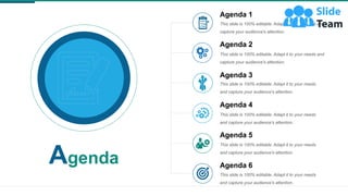 Agenda
Agenda 5
This slide is 100% editable. Adapt it to your needs
and capture your audience's attention.
Agenda 1
This slide is 100% editable. Adapt it to your needs and
capture your audience's attention.
Agenda 2
This slide is 100% editable. Adapt it to your needs and
capture your audience's attention.
Agenda 3
This slide is 100% editable. Adapt it to your needs
and capture your audience's attention.
Agenda 4
This slide is 100% editable. Adapt it to your needs
and capture your audience's attention.
Agenda 6
This slide is 100% editable. Adapt it to your needs
and capture your audience's attention.
 