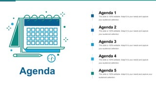 Agenda
Agenda 1
This slide is 100% editable. Adapt it to your needs and capture
your audience's attention.
Agenda 2
This slide is 100% editable. Adapt it to your needs and capture
your audience's attention.
Agenda 3
This slide is 100% editable. Adapt it to your needs and capture
your audience's attention.
Agenda 4
This slide is 100% editable. Adapt it to your needs and capture
your audience's attention.
Agenda 5
This slide is 100% editable. Adapt it to your needs and capture your
audience's attention.
 