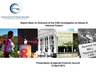 Report Back on Outcome of the CGE Investigation on Abuse of
Informal Traders
Presentation at Agenda Feminist Journal
12 April 2013
 