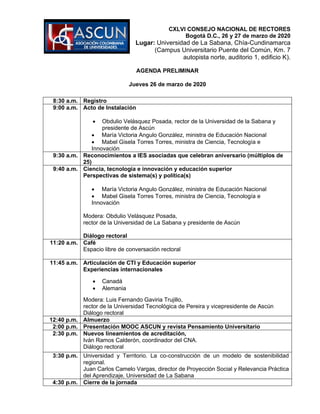 CXLVI CONSEJO NACIONAL DE RECTORES
Bogotá D.C., 26 y 27 de marzo de 2020
Lugar: Universidad de La Sabana, Chía-Cundinamarca
(Campus Universitario Puente del Común, Km. 7
autopista norte, auditorio 1, edificio K).
AGENDA PRELIMINAR
Jueves 26 de marzo de 2020
8:30 a.m. Registro
9:00 a.m. Acto de Instalación
• Obdulio Velásquez Posada, rector de la Universidad de la Sabana y
presidente de Ascún
• María Victoria Angulo González, ministra de Educación Nacional
• Mabel Gisela Torres Torres, ministra de Ciencia, Tecnología e
Innovación
9:30 a.m. Reconocimientos a IES asociadas que celebran aniversario (múltiplos de
25)
9:40 a.m. Ciencia, tecnología e innovación y educación superior
Perspectivas de sistema(s) y política(s)
• María Victoria Angulo González, ministra de Educación Nacional
• Mabel Gisela Torres Torres, ministra de Ciencia, Tecnología e
Innovación
Modera: Obdulio Velásquez Posada,
rector de la Universidad de La Sabana y presidente de Ascún
Diálogo rectoral
11:20 a.m. Café
Espacio libre de conversación rectoral
11:45 a.m. Articulación de CTI y Educación superior
Experiencias internacionales
• Canadá
• Alemania
Modera: Luis Fernando Gaviria Trujillo,
rector de la Universidad Tecnológica de Pereira y vicepresidente de Ascún
Diálogo rectoral
12:40 p.m. Almuerzo
2:00 p.m. Presentación MOOC ASCUN y revista Pensamiento Universitario
2:30 p.m. Nuevos lineamientos de acreditación,
Iván Ramos Calderón, coordinador del CNA.
Diálogo rectoral
3:30 p.m. Universidad y Territorio. La co-construcción de un modelo de sostenibilidad
regional.
Juan Carlos Camelo Vargas, director de Proyección Social y Relevancia Práctica
del Aprendizaje, Universidad de La Sabana
4:30 p.m. Cierre de la jornada
 